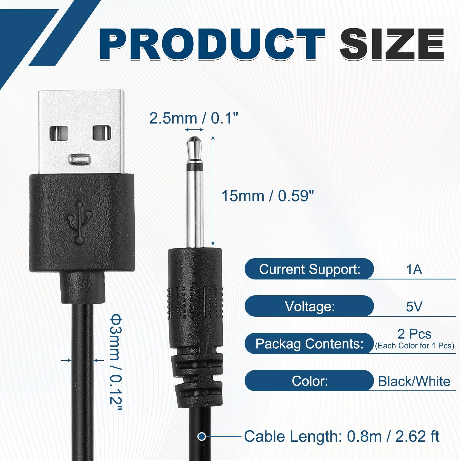 17 PRODUCT SIZE  
2.5mm/0.1"  
15mm/0.59"  
3mm/0.12"  

Current Support: 1A  
Voltage: 5V  

2 Pcs  
Packag Contents: (Each Color for 1 Pcs)  
Color: Black/White  

Cable Length: 0.8m / 2.62 ft