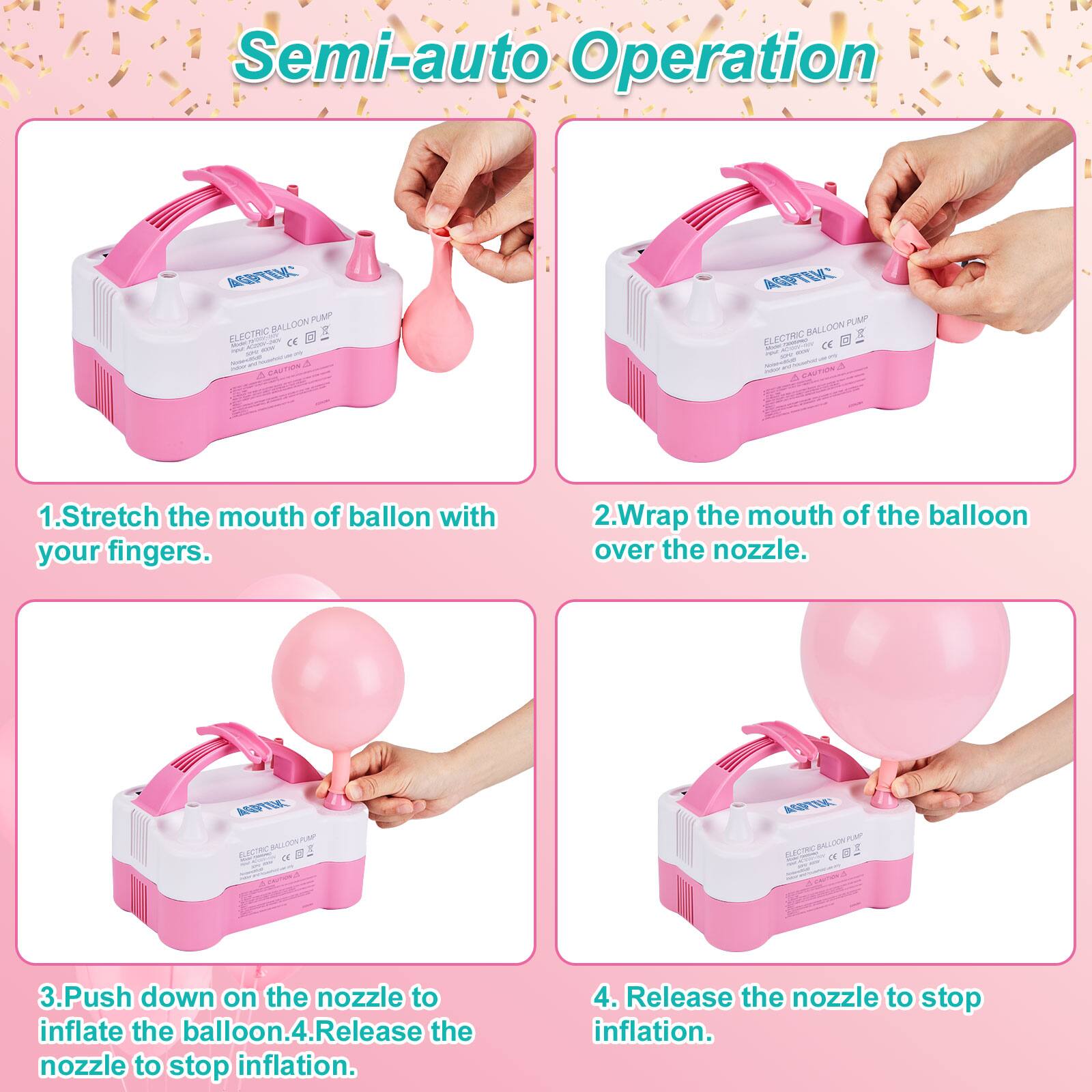 Semi-auto Operation

1. Stretch the mouth of balloon with your fingers.
2. Wrap the mouth of the balloon over the nozzle.
3. Push down on the nozzle to inflate the balloon.
4. Release the nozzle to stop inflation.