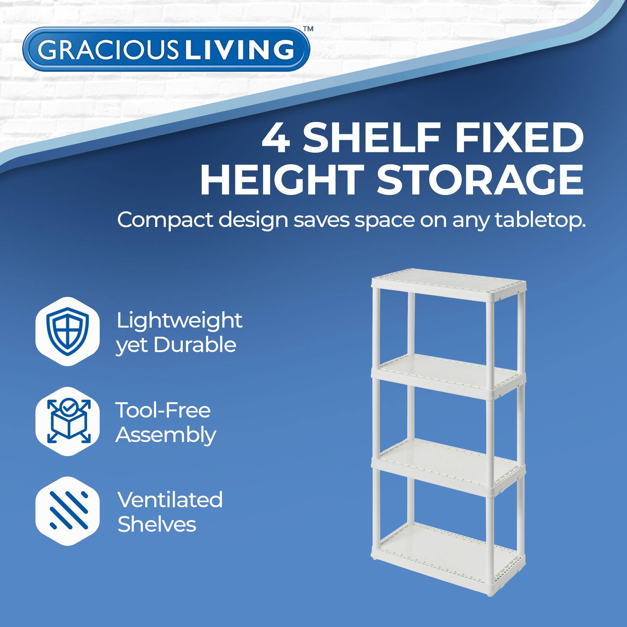 GRACIOUS LIVING  
4 SHELF FIXED HEIGHT STORAGE  
Compact design saves space on any tabletop.  

- Lightweight yet Durable  
- Tool-Free Assembly  
- Ventilated Shelves