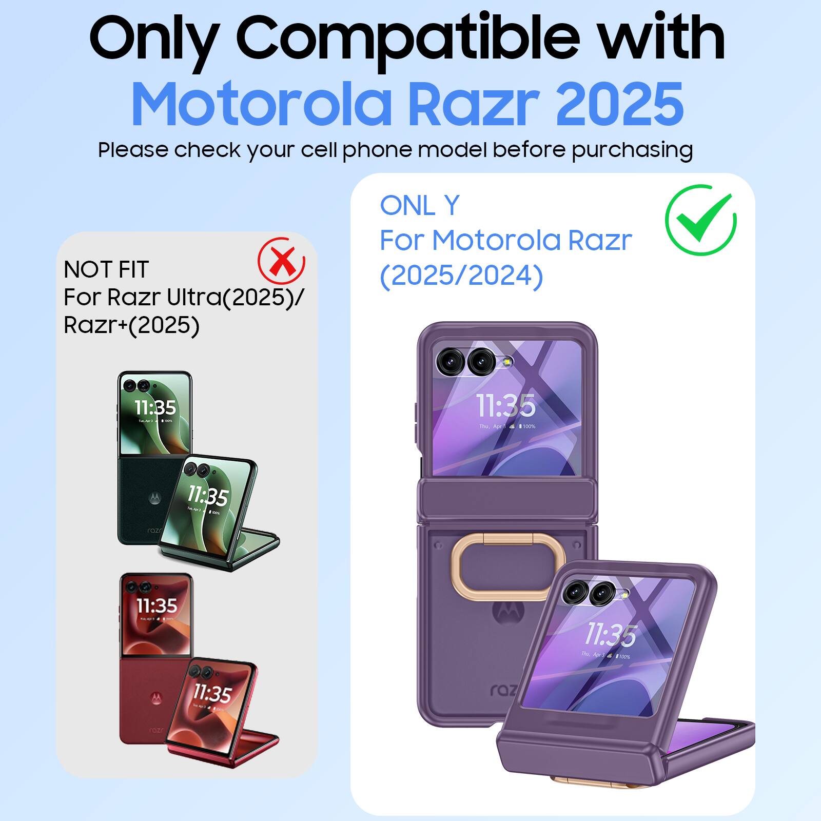 Only Compatible with Motorola Razr 2025

Please check your cell phone model before purchasing

ONL Y For Motorola Razr (2025/2024)

NOT FIT For Razr Ultra(2025)/ Razr+(2025)