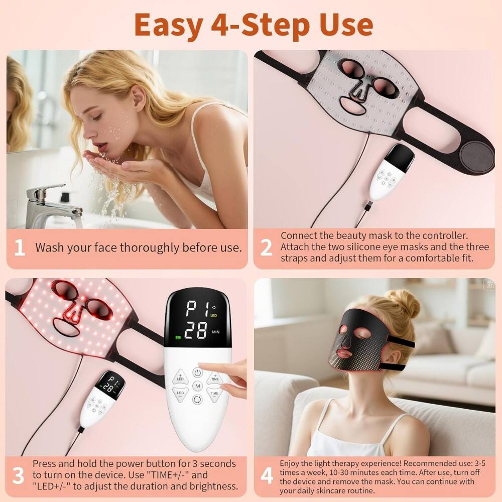 Easy 4-Step Use

1. Wash your face thoroughly before use.
2. Connect the beauty mask to the controller. Attach the two silicone eye masks and the three straps and adjust them for a comfortable fit.
3. Press and hold the power button for 3 seconds to turn on the device. Use "TIME+/-" and "LED+/-" to adjust the duration and brightness.
4. Enjoy the light therapy experience! Recommended use: 3-5 times a week, 10-30 minutes each time. After use, turn off the device and remove the mask. You can continue with your daily skincare routine.
