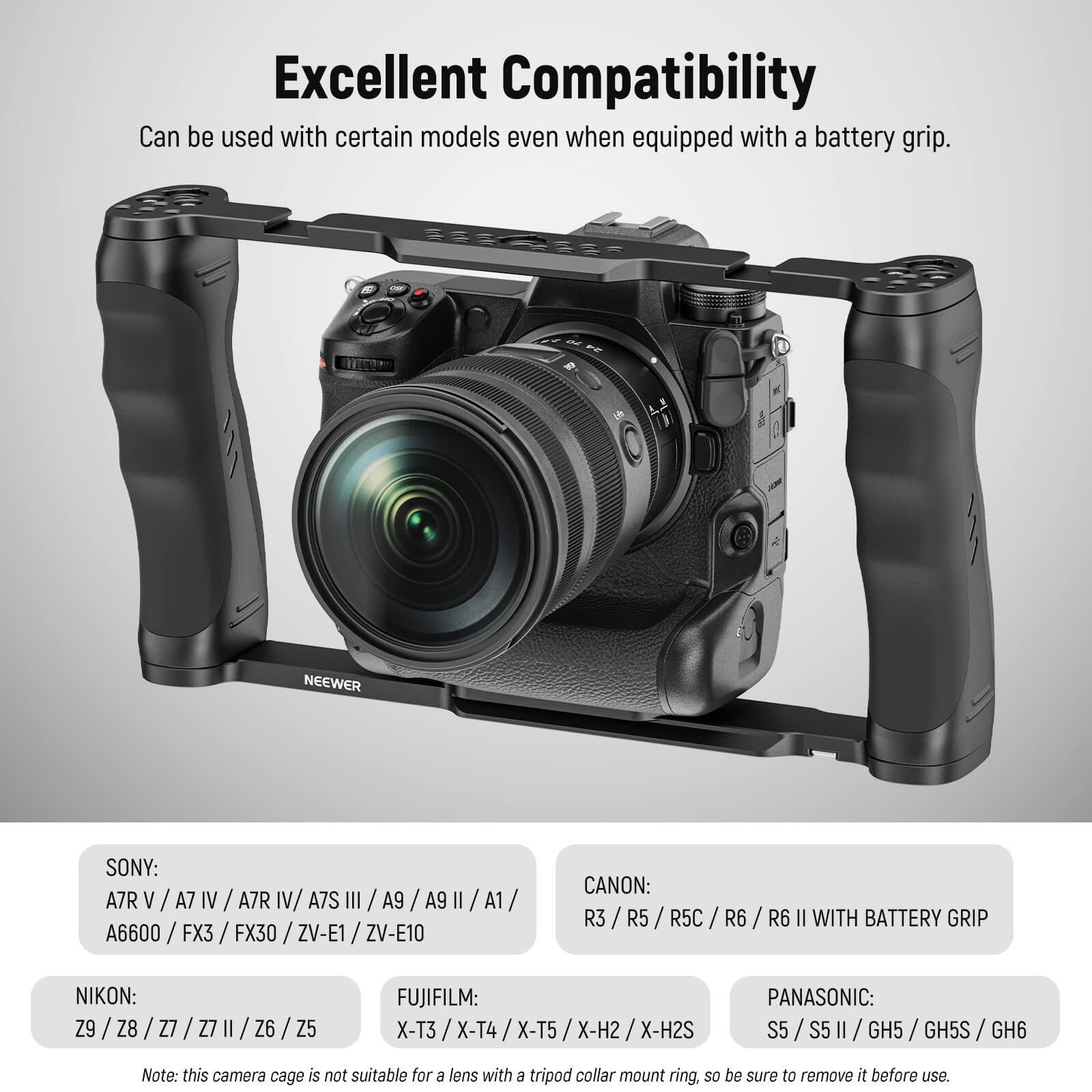 Excellent Compatibility  
Can be used with certain models even when equipped with a battery grip.

**NEEWER**  
**SONY:** A7R V / A7 IV / A7R IV / A7S III / A9 / A9 II / A1 / A6600 / FX3 / FX30 / ZV-E1 / ZV-E10  
**CANON:** R3 / R5 / R5C / R6 / R6 II WITH BATTERY GRIP  
**NIKON:** Z9 / Z8 / Z7 / Z7 II / Z6 / Z5  
**FUJIFILM:** X-T3 / X-T4 / X-T5 / X-H2 / X-H2S  
**PANASONIC:** S5 / S5 II / GH5 / GH5S / GH6  

Note: This camera cage is not suitable for a lens with an E tripod collar mount ring, so be sure to remove it before use.