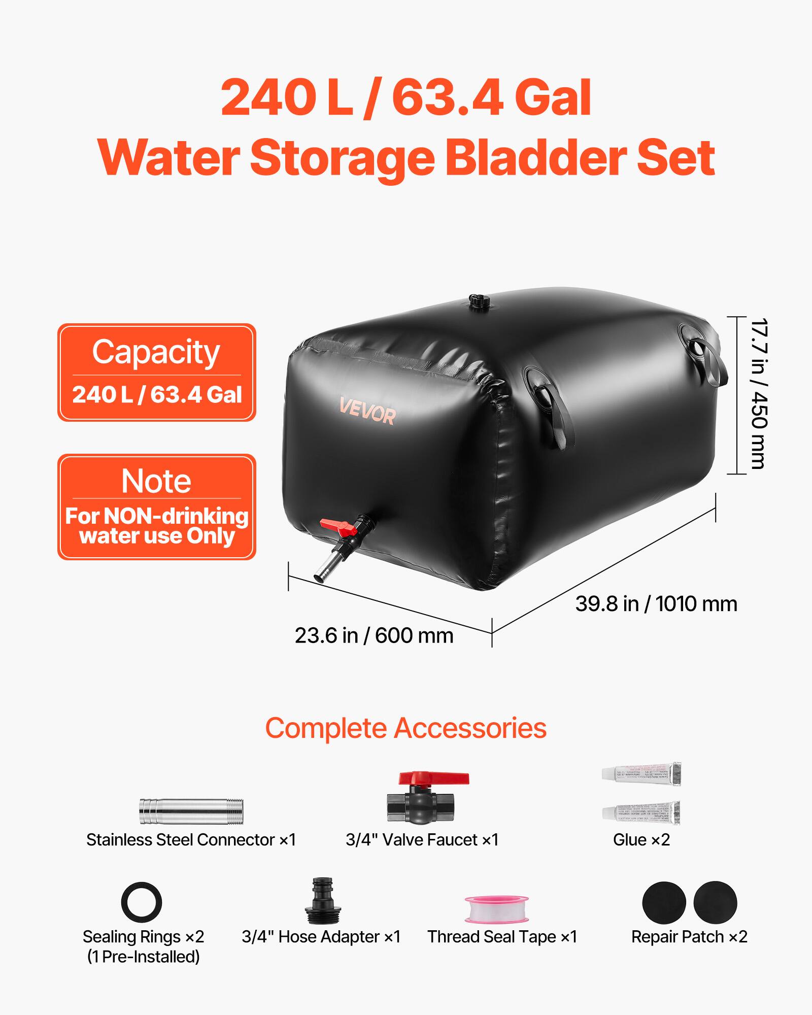 240 L / 63.4 Gal Water Storage Bladder Set

Capacity: 240 L / 63.4 Gal

Note: For NON-drinking water use Only

Dimensions:
- 17.7 in / 450 mm
- 23.6 in / 600 mm
- 39.8 in / 1010 mm

Complete Accessories:
- Stainless Steel Connector x1
- 3/4" Valve Faucet x1
- Glue x2
- Sealing Rings x2 (1 Pre-Installed)
- 3/4" Hose Adapter x1
- Thread Seal Tape x1
- Repair Patch x2