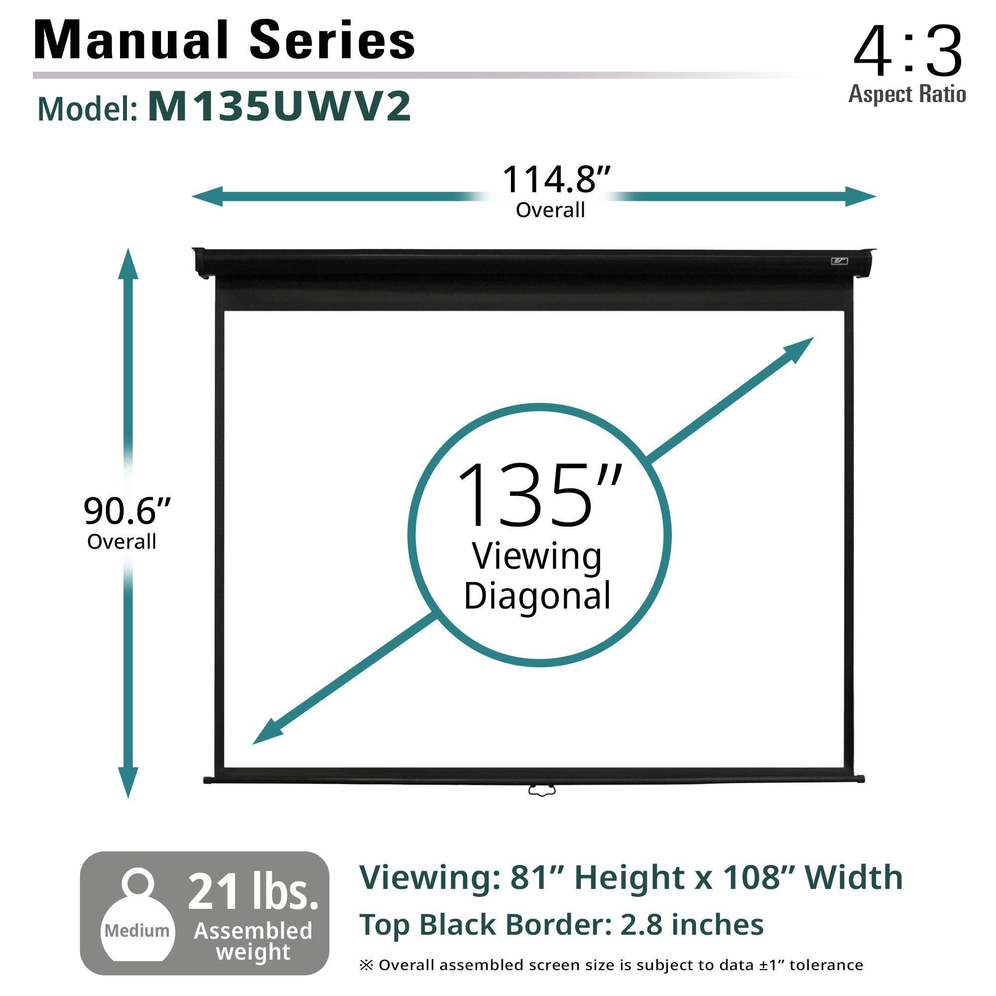 Manual Series  
Model: M135UWV2  

4:3 Aspect Ratio  

114.8" Overall  
90.6" Overall  
135" Viewing Diagonal  

Viewing: 81" Height x 108" Width  
Top Black Border: 2.8 inches  

21 lbs. Medium Assembled weight  

Overall assembled screen size is subject to data ±1" tolerance
