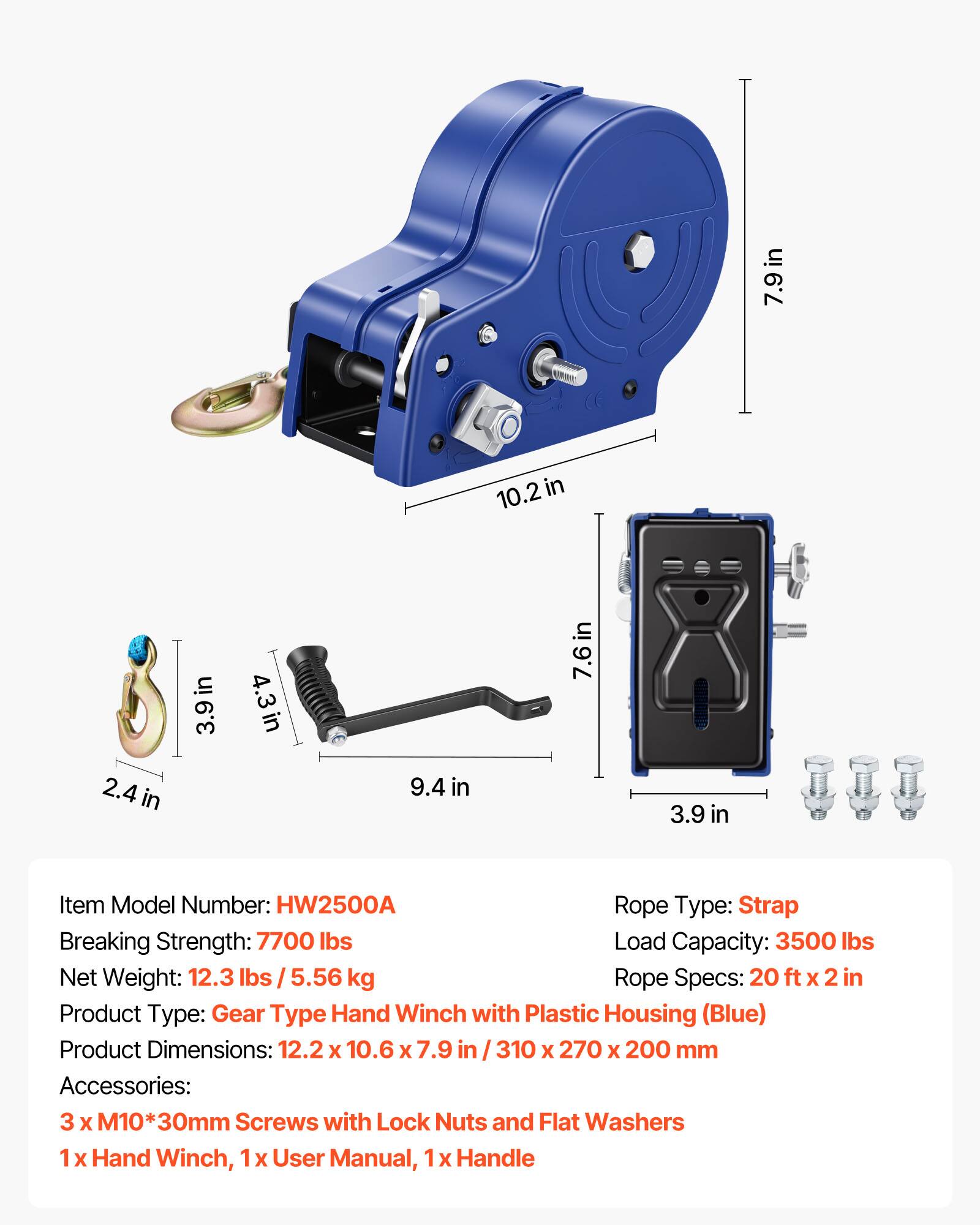 in 7.9in 10.2 in 2.4 in in 3.9 in 4.3in 9.4 in 7.6in 3.9 in

Item Model Number: HW2500A

Rope Type: Strap

Breaking Strength: 7700 lbs

Load Capacity: 3500 lbs

Net Weight: 12.3 lbs / 5.56 kg

Rope Specs: 20 ft x 2 in

Product Type: Gear Type Hand Winch with Plastic Housing (Blue)

Product Dimensions: 12.2 x 10.6 x 7.9 in / 310 x 270 x 200 mm

Accessories: 3 x M10*30mm Screws with Lock Nuts and Flat Washers, 1 x Hand Winch, 1 x User Manual, 1 x Handle