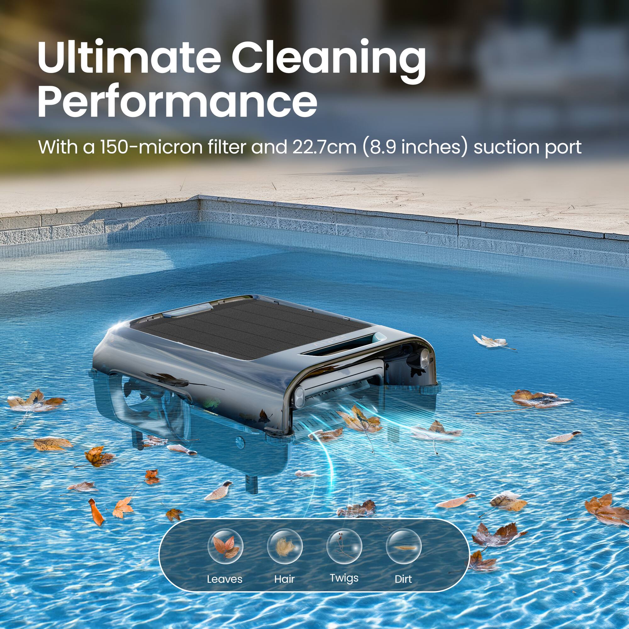 Ultimate Cleaning Performance  
With a 150-micron filter and 22.7cm (8.9 inches) suction port  

Leaves  
Hair  
Twigs  
Dirt