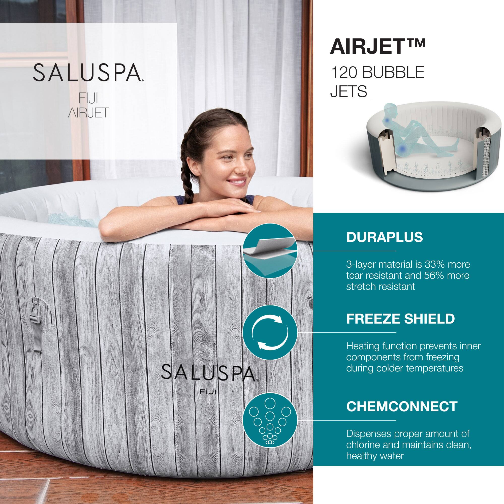 SALUSPA  
FIJI AIRJET  

AIRJET™  
120 BUBBLE JETS  

DURAPLUS  
3-layer material is 33% more tear resistant and 56% more stretch resistant  

FREEZE SHIELD  
Heating function prevents inner components from freezing during colder temperatures  

CHEMCONNECT  
Dispenses proper amount of chlorine and maintains clean, healthy water