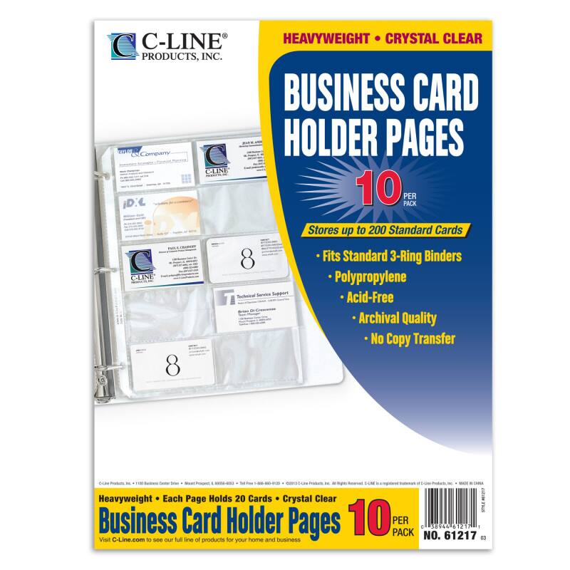 C-LINE PRODUCTS, INC.  
HEAVYWEIGHT • CRYSTAL CLEAR  
BUSINESS CARD HOLDER PAGES  
10 PER PACK  

Stores up to 200 Standard Cards  
- Fits Standard 3-Ring Binders  
- Polypropylene  
- Acid-Free  
- Archival Quality  
- No Copy Transfer  

Heavyweight • Each Page Holds 20 Cards • Crystal Clear  
Business Card Holder Pages 10 PER PACK  

Visit C-Line.com to see our full line of products for home and business  

NO. 61217