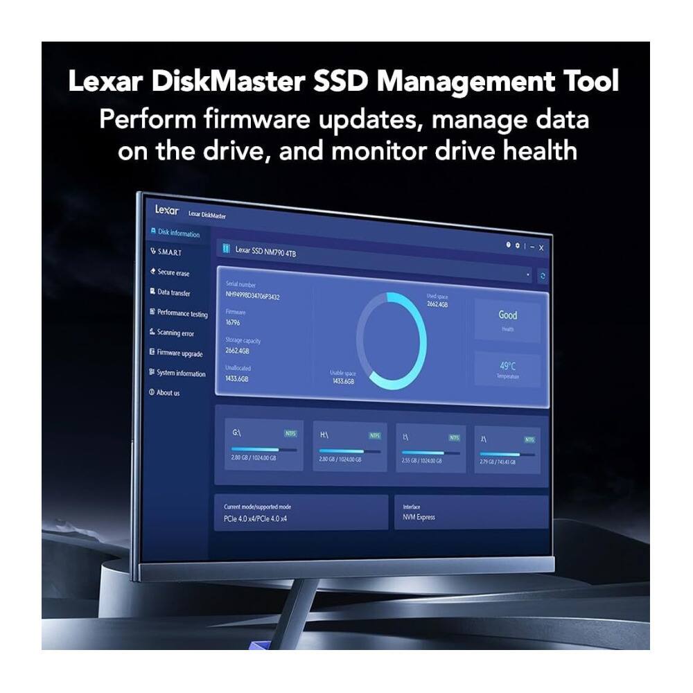 Lexar DiskMaster SSD Management Tool  
Perform firmware updates, manage data on the drive, and monitor drive health  

Lexar DiskMaster  
Lexar SSD NM790 4TB  

Disk information  
- SMART  
- Secure erase  
- Data transfer  
- Performance testing  
- Scanning error  
- Firmware upgrade  
- System information  
- About us  

Lexar SSD NM790 4TB  
- Serial number: N4H9903407F9342  
- Firmware: 1679g  
- Storage capacity: 2562.408 GB  
- Unallocated: 1433.668 GB  
- Temperature: 49°C  
- Interface: NVMe Express  
- Current mode: PCIe 4.0 x4 / PCIe 4.0 x4  

G:  
- 2.89 GB / 1024.0 GB  

H:  
- 2.89 GB / 1024.0 GB  

N:  
- 2.5 GB / 1024.0 GB  

A:  
- 2.7 GB / 256.0 GB
