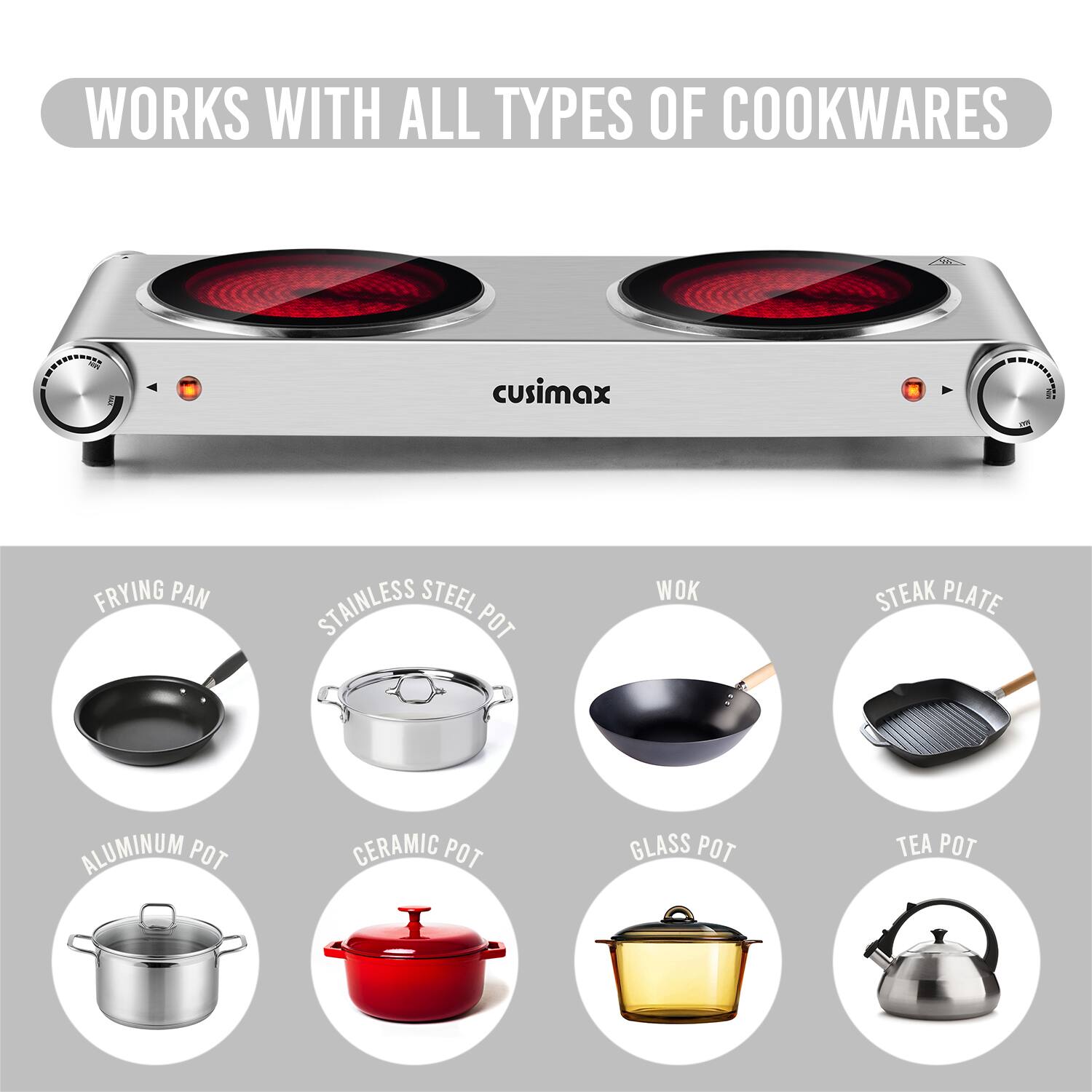 WORKS WITH ALL TYPES OF COOKWARES

- FRYING PAN
- STAINLESS STEEL POT
- WOK
- STEAK PLATE
- ALUMINUM POT
- CERAMIC POT
- GLASS POT
- TEA POT