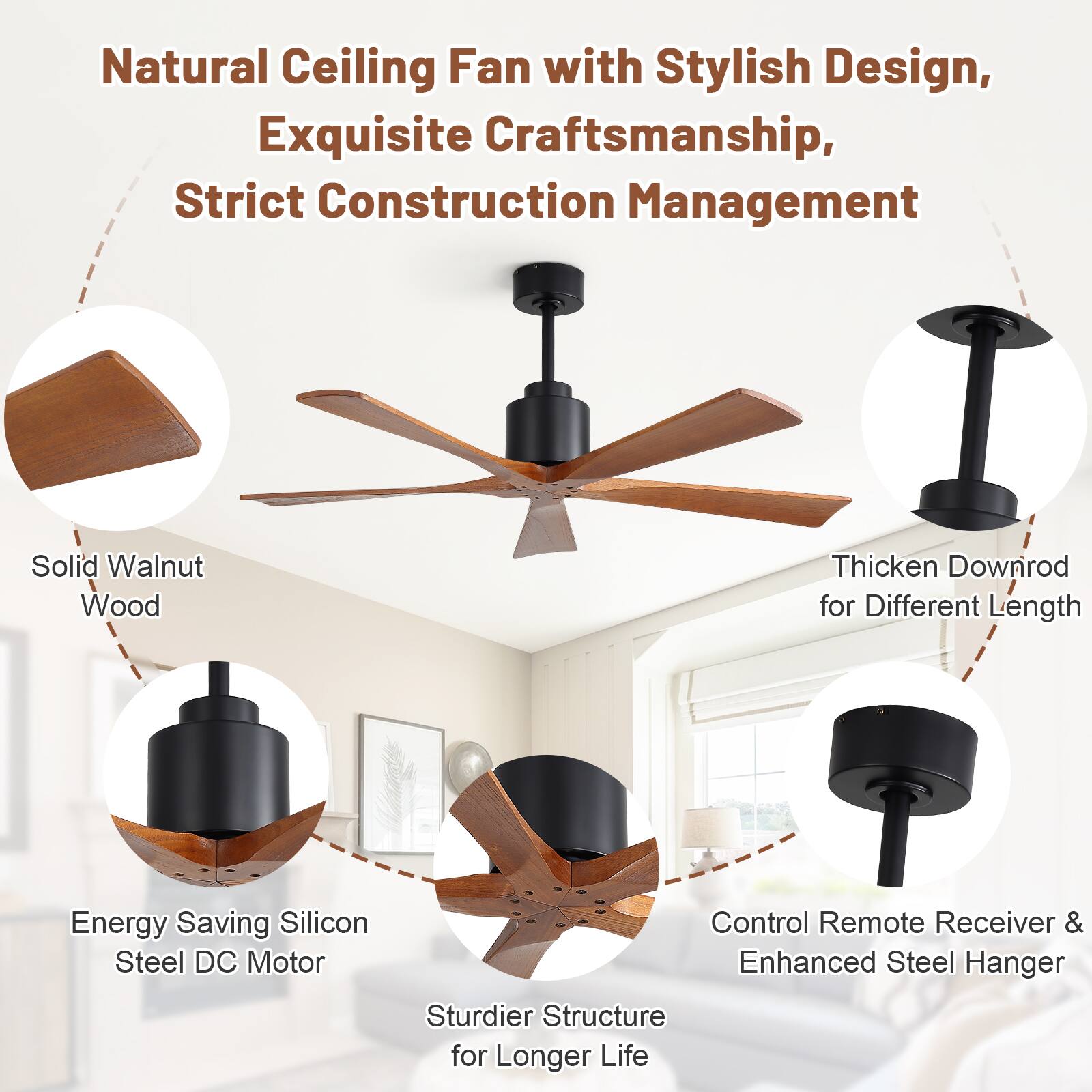 Natural Ceiling Fan with Stylish Design, Exquisite Craftsmanship, Strict Construction Management

- Solid Walnut Wood
- Thickened Downrod for Different Length
- Energy Saving Silicon Steel DC Motor
- Control Remote Receiver & Enhanced Steel Hanger
- Sturdier Structure for Longer Life