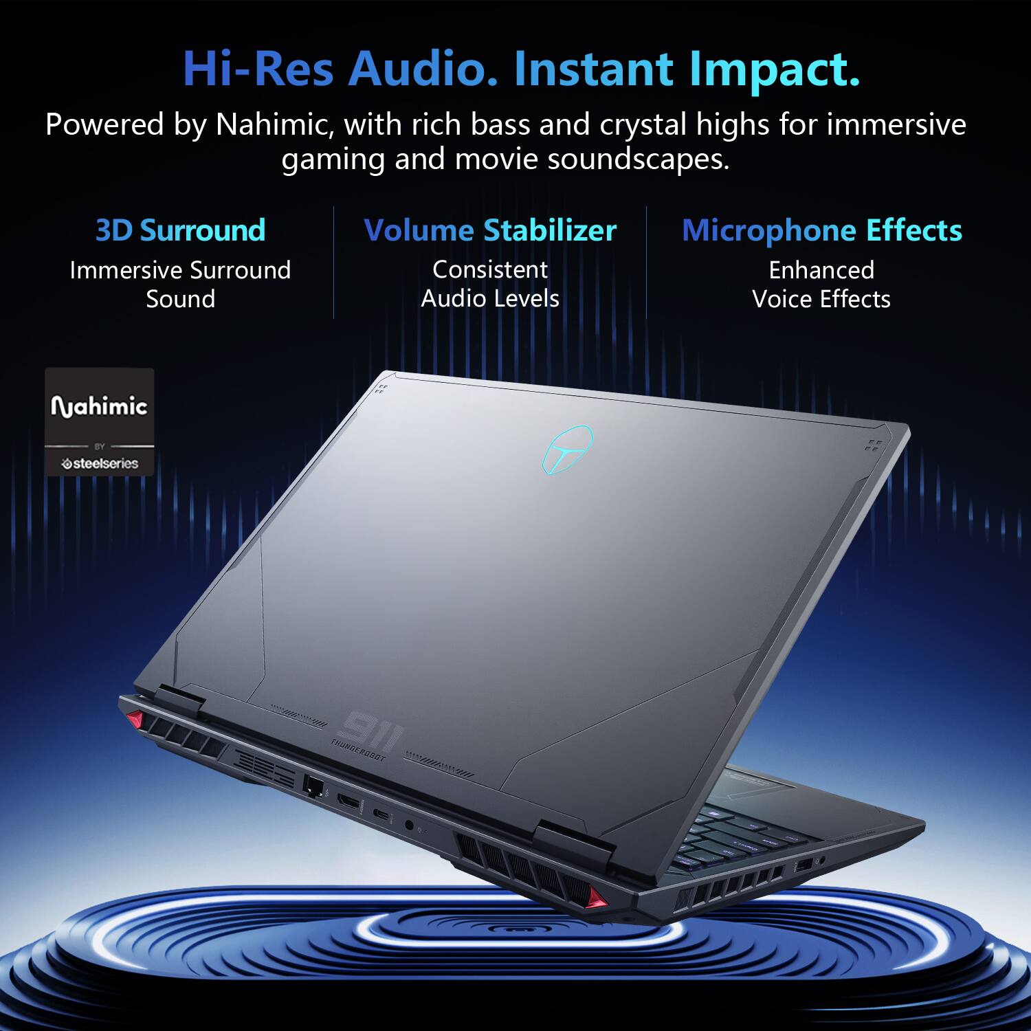 Hi-Res Audio. Instant Impact.  
Powered by Nahimic, with rich bass and crystal highs for immersive gaming and movie soundscapes.  

3D Surround  
Immersive Surround Sound  

Volume Stabilizer  
Consistent Enhanced Audio Levels  

Microphone Effects  
Enhanced Voice Effects  

Nahimic  
steelseries  

911 THUNDERGEAR