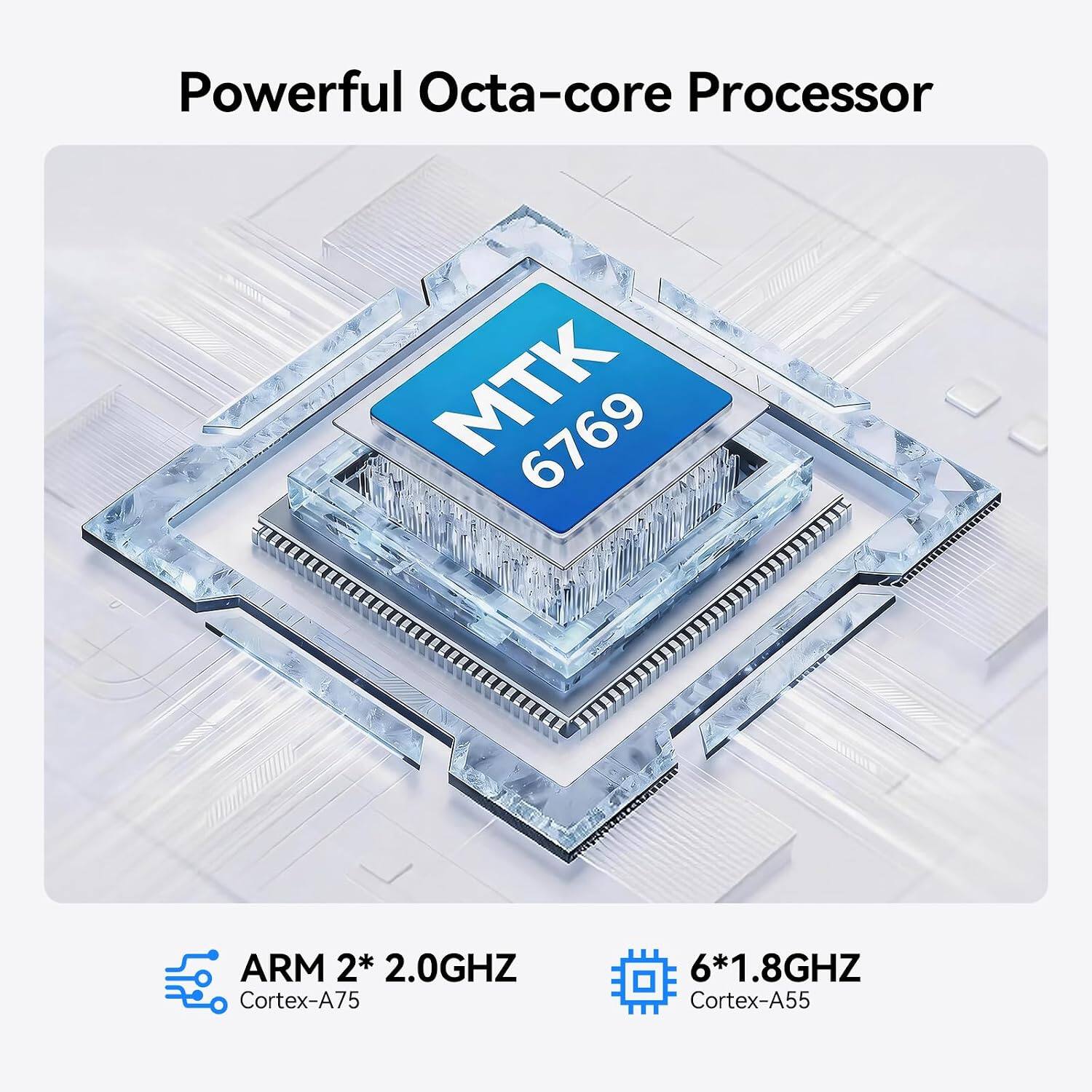 Powerful Octa-core Processor  
MTK 6769  
ARM 2* 2.0GHz Cortex-A75  
6* 1.8GHz Cortex-A55