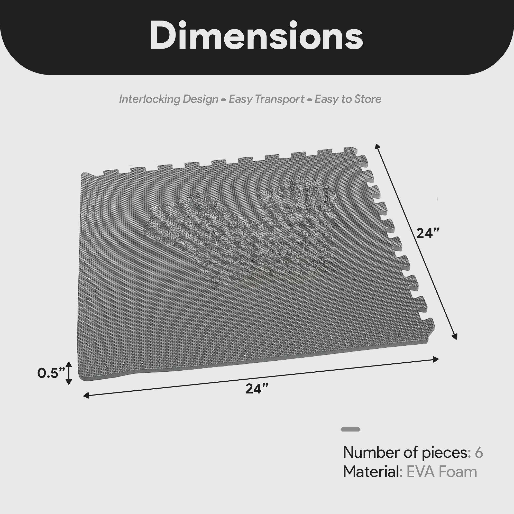 Dimensions  
Interlocking Design - Easy Transport - Easy to Store  

24" x 24" x 0.5"  

Number of pieces: 6  
Material: EVA Foam
