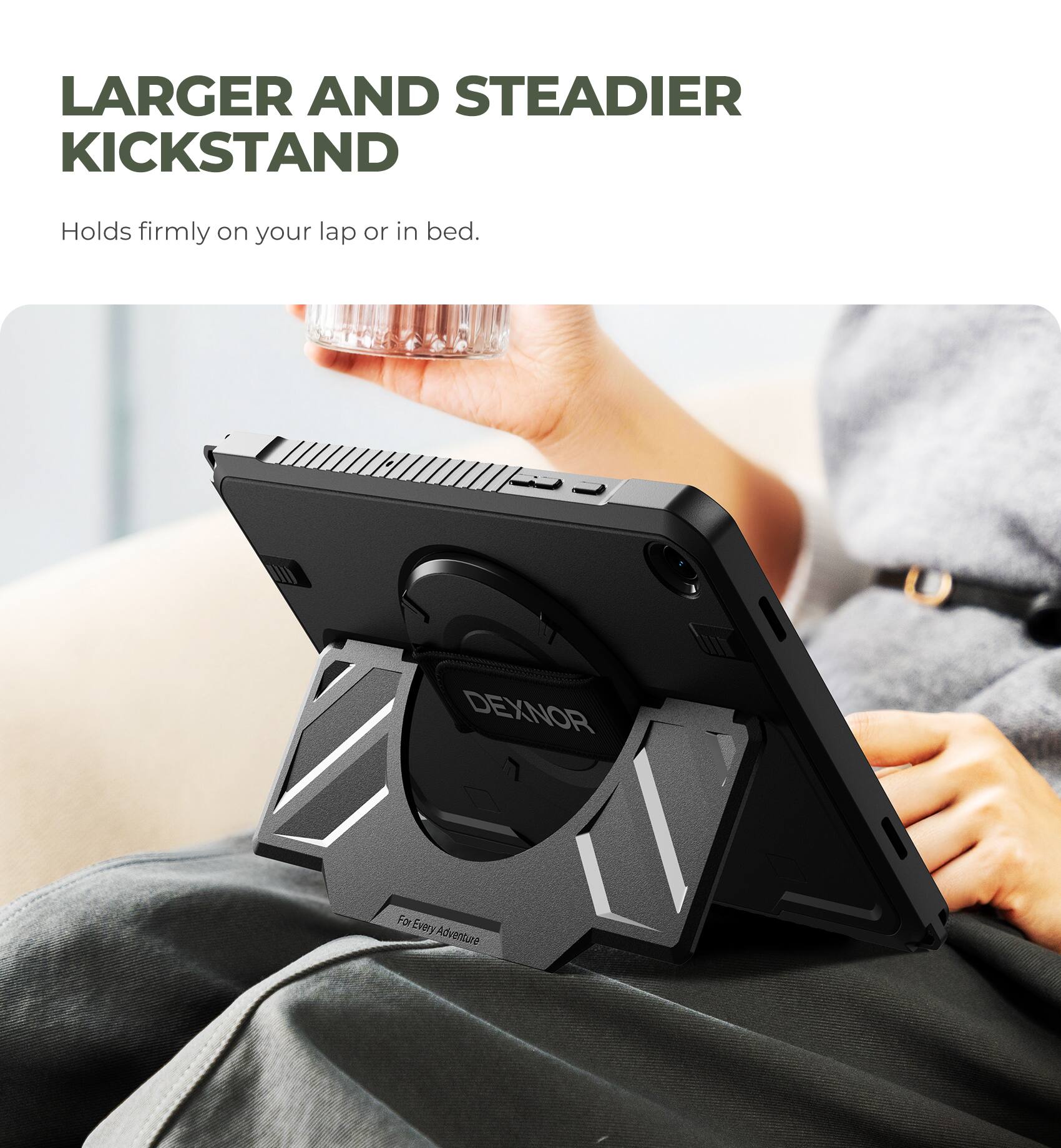 Larger and Steadier Kickstand  
Holds firmly on your lap or in bed.  

DEXNOR  
For Every Adventure
