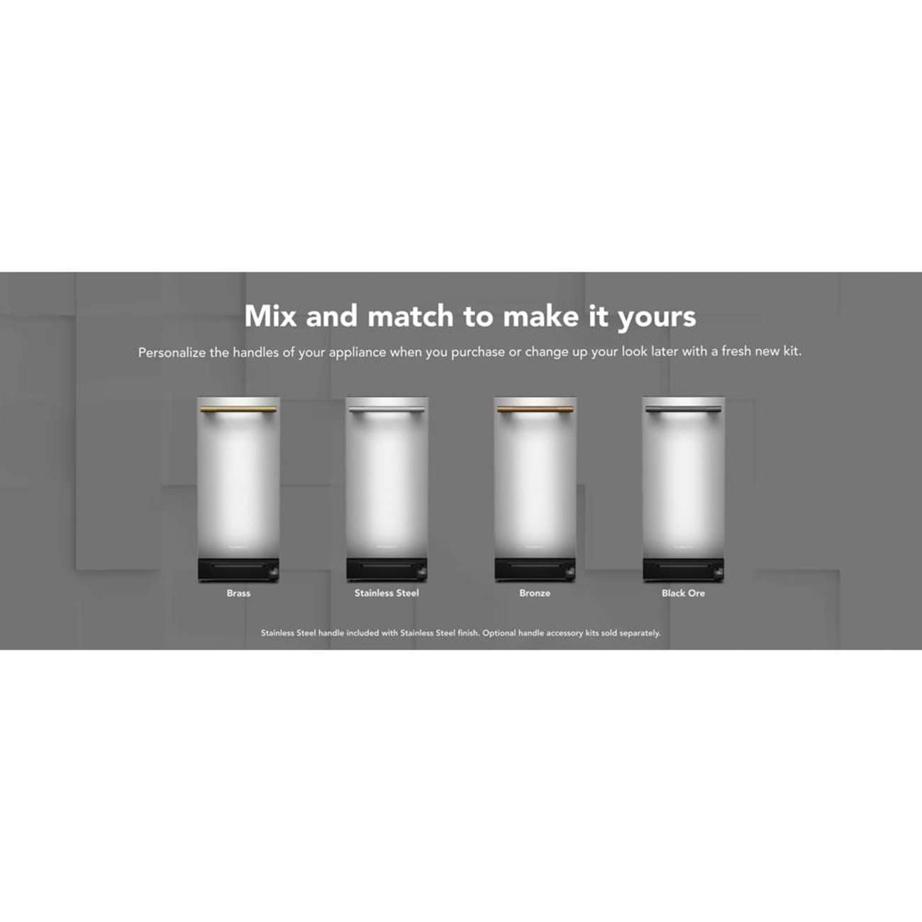Mix and match to make it yours

Personalize the handles of your appliance when you purchase or change up your look later with a fresh new kit.

Brass
Stainless Steel
Bronze
Black Ore

Stainless Steel handle included with Stainless Steel finish. Optional handle accessory kits sold separately.