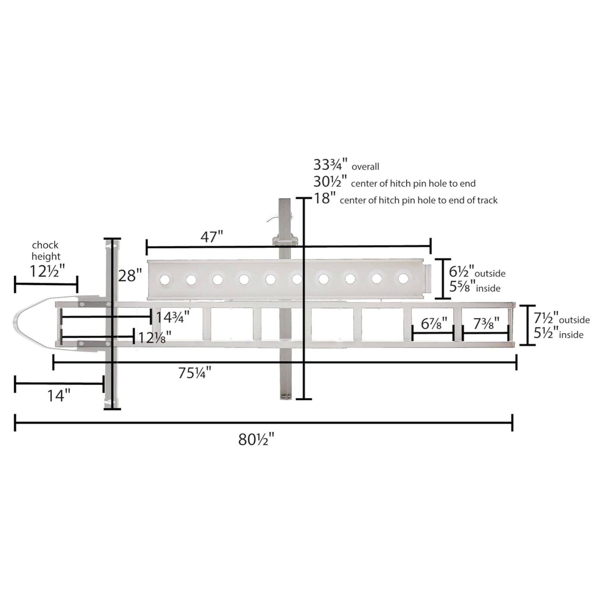 33 3/4" overall  
30 1/2" center of hitch pin hole to end  
18" center of hitch pin hole to end of track  
chock height 12 1/2"  
28"  
47"  
6 1/2" outside  
5 5/8" inside  
14 3/4"  
12 1/8"  
6 7/8"  
7 3/8"  
7 1/2" outside  
5 1/2" inside  
14"  
75 1/4"  
80 1/2"