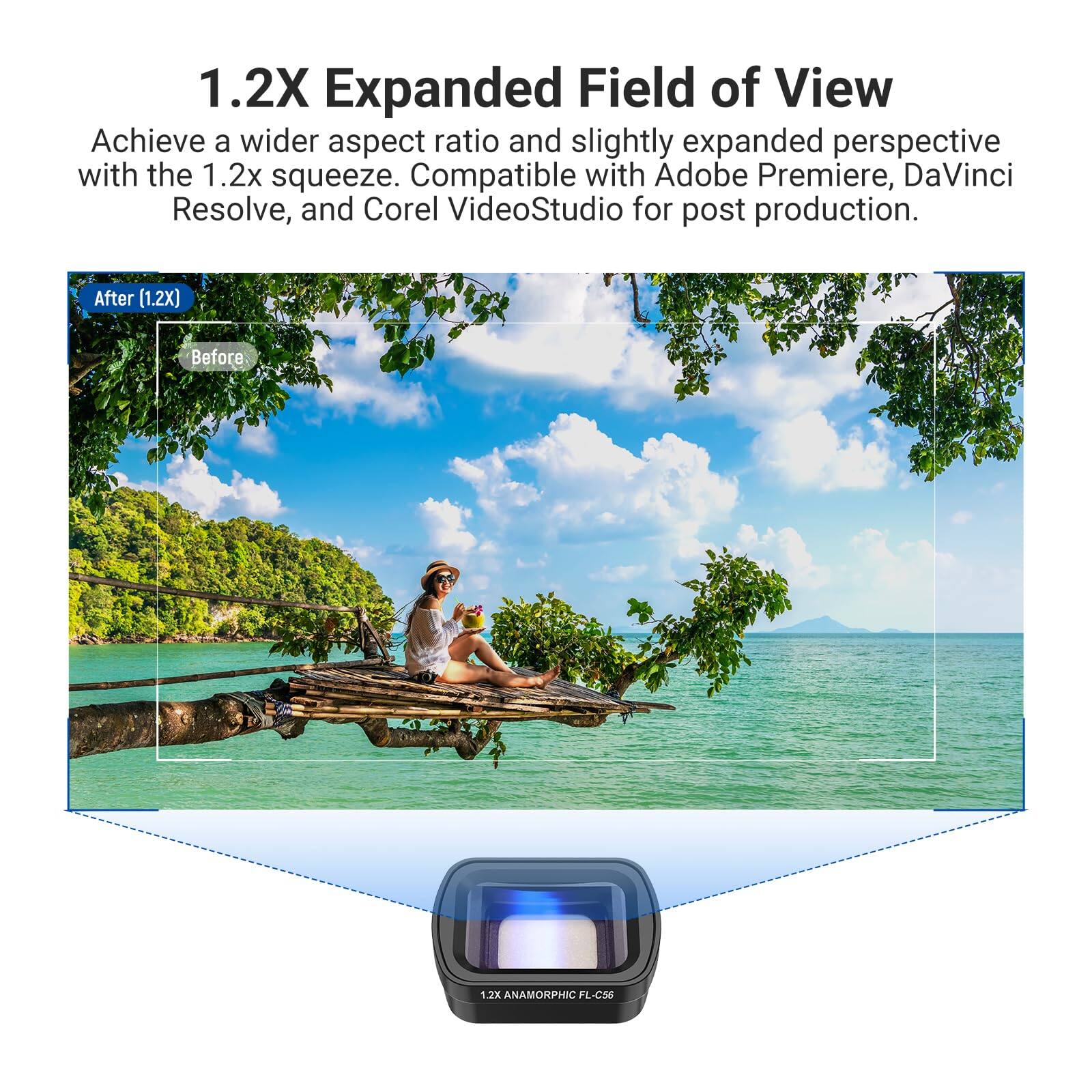 1.2X Expanded Field of View

Achieve a wider aspect ratio and slightly expanded perspective with the 1.2x squeeze. Compatible with Adobe Premiere, DaVinci Resolve, and Corel VideoStudio for post production.

After (1.2X) Before

1.3X ANAMORPHIC FL-C56