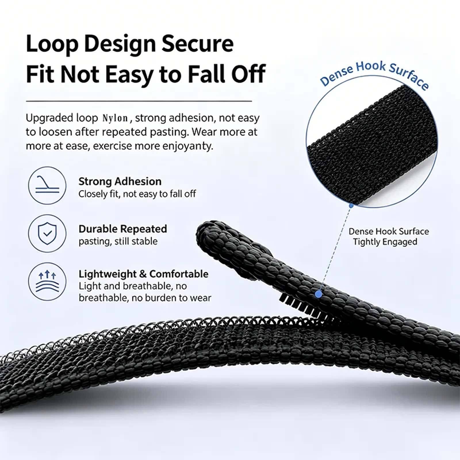Loop Design Secure Fit Not Easy to Fall Off

Upgraded loop Nylon, strong adhesion, not easy to loosen after repeated pasting. Wear more at ease, exercise more enjoyantly.

- Strong Adhesion
  Closely fit, not easy to fall off

- Durable Repeated pasting, still stable

- Lightweight & Comfortable
  Light and breathable, no burden to wear

Dense Hook Surface
Tightly Engaged