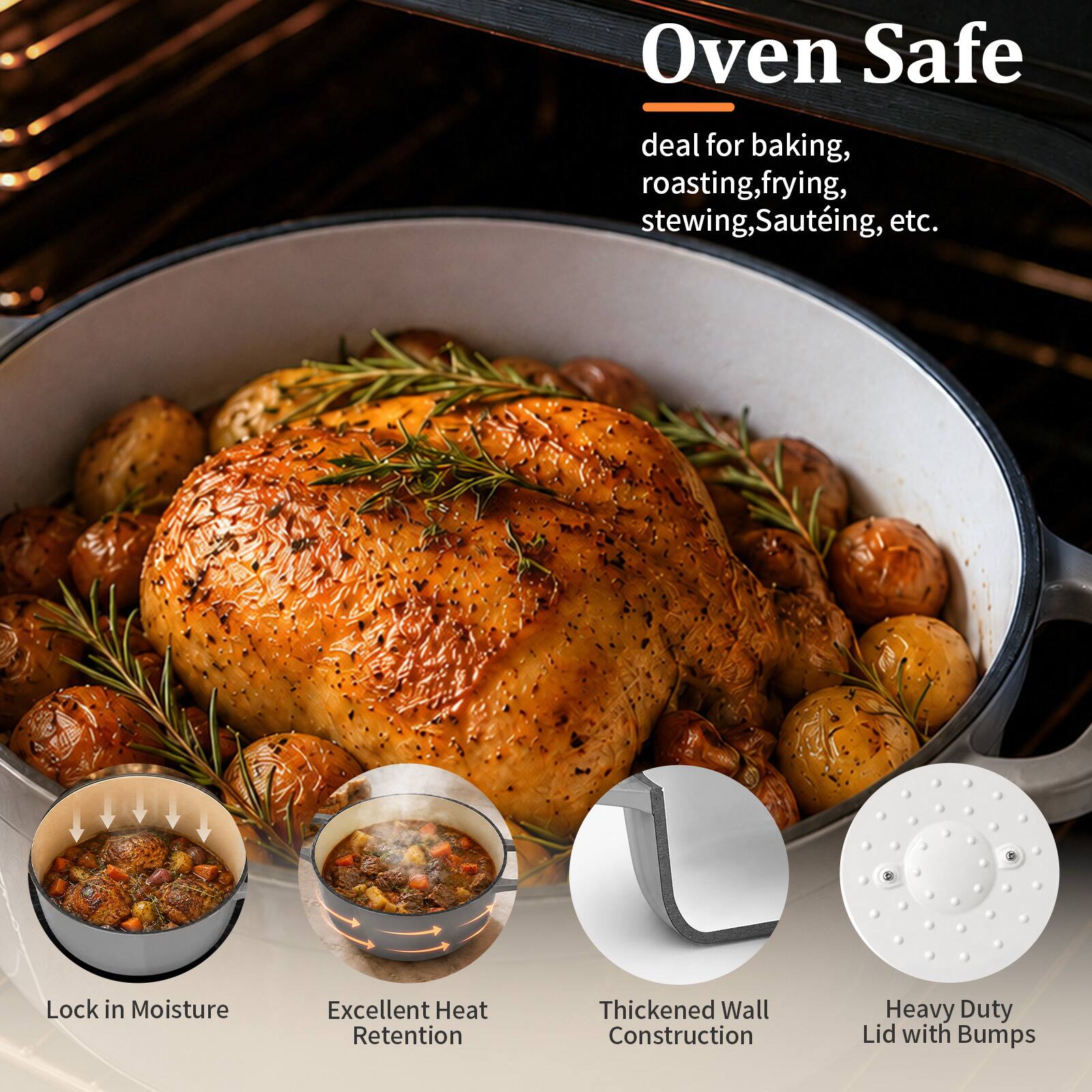 Oven Safe  
deal for baking, roasting, frying, stewing, Sautéing, etc.  

Lock in Moisture  
Excellent Heat Retention  
Thickened Wall Construction  
Heavy Duty Lid with Bumps