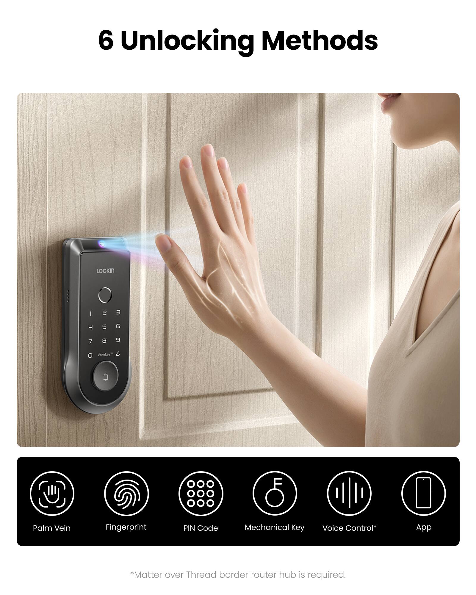 6 Unlocking Methods

1. Palm Vein
2. Fingerprint
3. PIN Code
4. Mechanical Key
5. Voice Control*
6. App

* Matter over Thread border router hub is required.