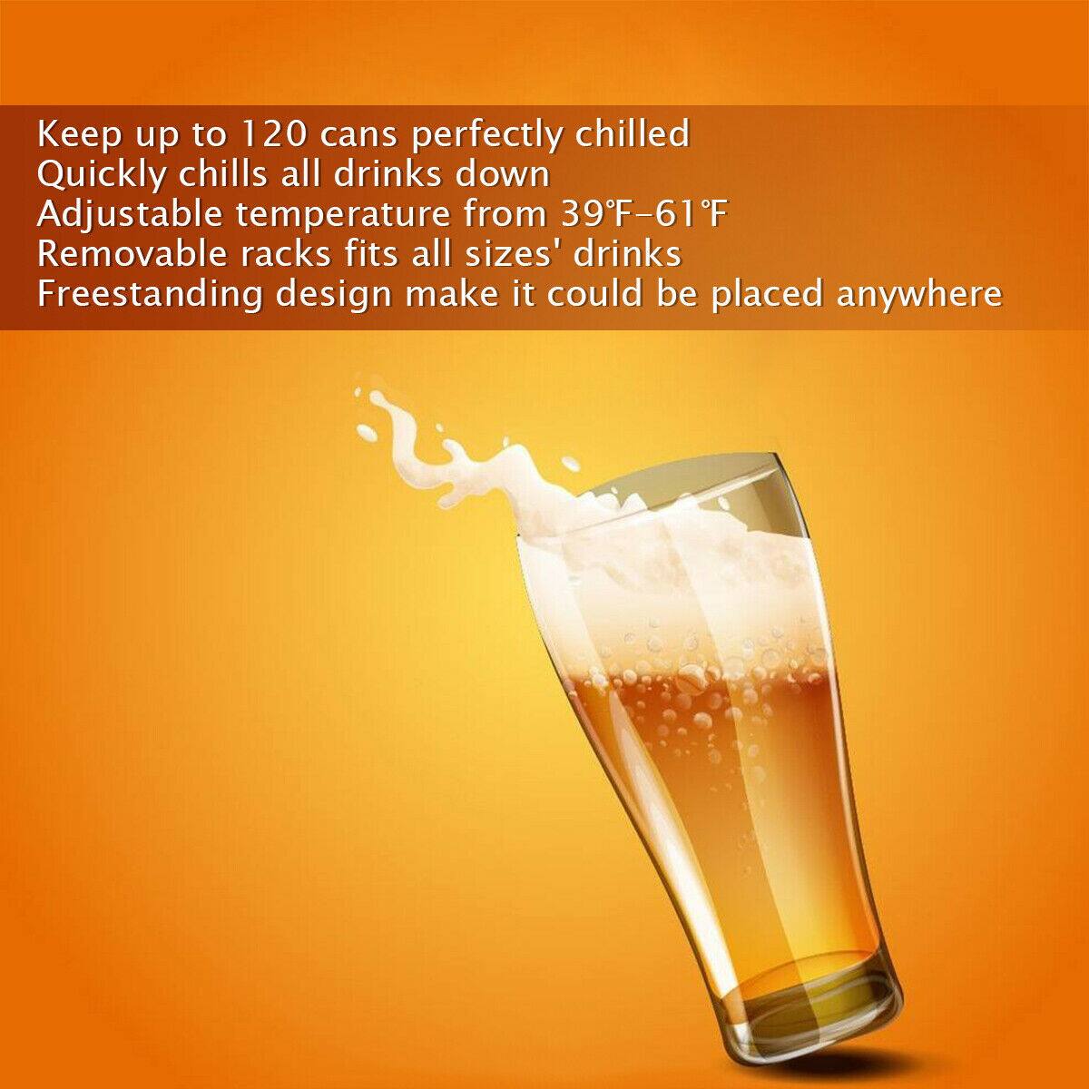 Keep up to 120 cans perfectly chilled  
Quickly chills all drinks down  
Adjustable temperature from 39°F-61°F  
Removable racks fits all sizes' drinks  
Freestanding design make it could be placed anywhere