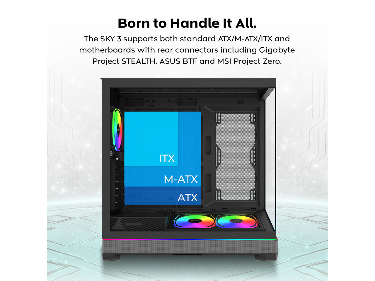 Born to Handle It All.  
The SKY 3 supports both standard ATX/M-ATX/ITX and motherboards with rear connectors including Gigabyte Project STEALTH, ASUS BTF and MSI Project Zero.  

ITX  
M-ATX  
ATX