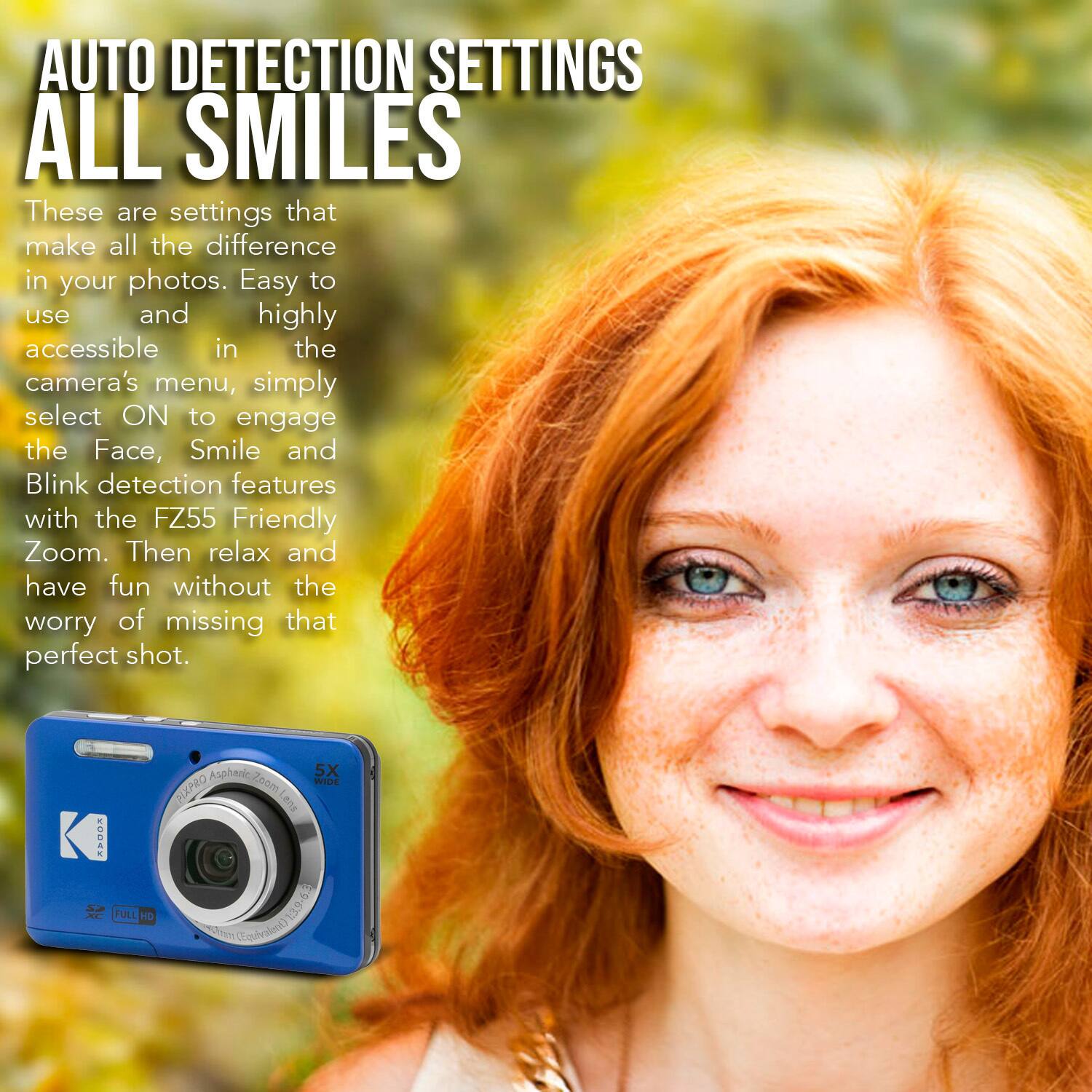 AUTO DETECTION SETTINGS  
ALL SMILES

These are settings that make all the difference in your photos. Easy to use and highly accessible in the camera's menu, simply select ON to engage the Face, Smile and Blink detection features with the FZ55 Friendly Zoom. Then relax and have fun without the worry of missing that perfect shot.

VOnaV FULI HD Asphenic 5X Zoom WIDE PIXARO Lend 63 139 pedom quvaent)