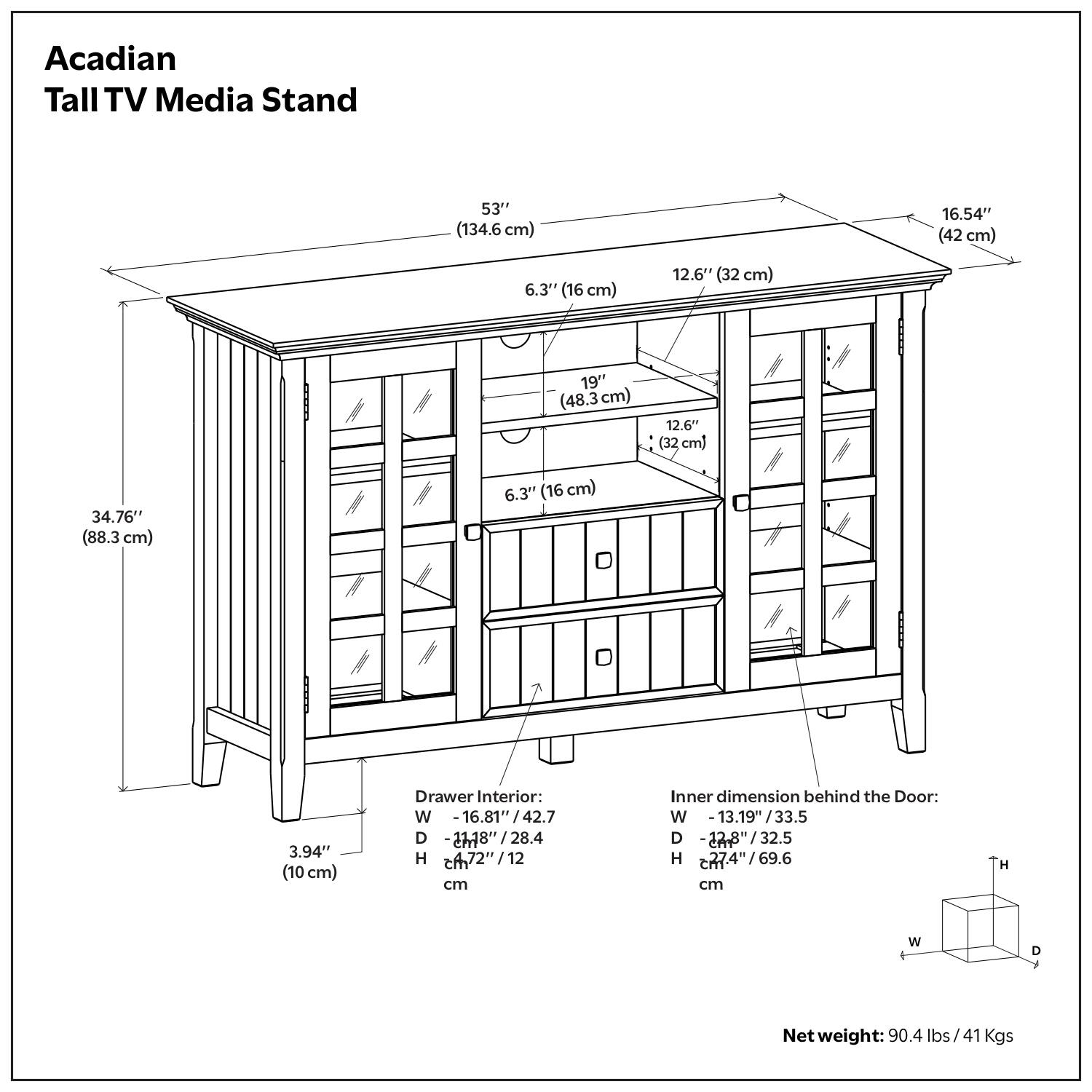 Acadian Tall TV Media Stand  
53" (134.6 cm)  
16.54" (42 cm)  
6.3" (16 cm)  
12.6" (32 cm)  
19" (48.3 cm)  
12.6" (32 cm)  
34.76" (88.3 cm)  
6.3" (16 cm)  
3.94" (10 cm)  

Drawer Interior:  
W - 16.81" / 42.7 cm  
D - 27.78" / 28.4 cm  
H - 7.2" / 18 cm  

Inner dimension behind the Door:  
W - 13.19" / 33.5 cm  
D - 22.8" / 32.5 cm  
H - 27.4" / 69.6 cm  

Net weight: 90.4 lbs / 41 Kgs