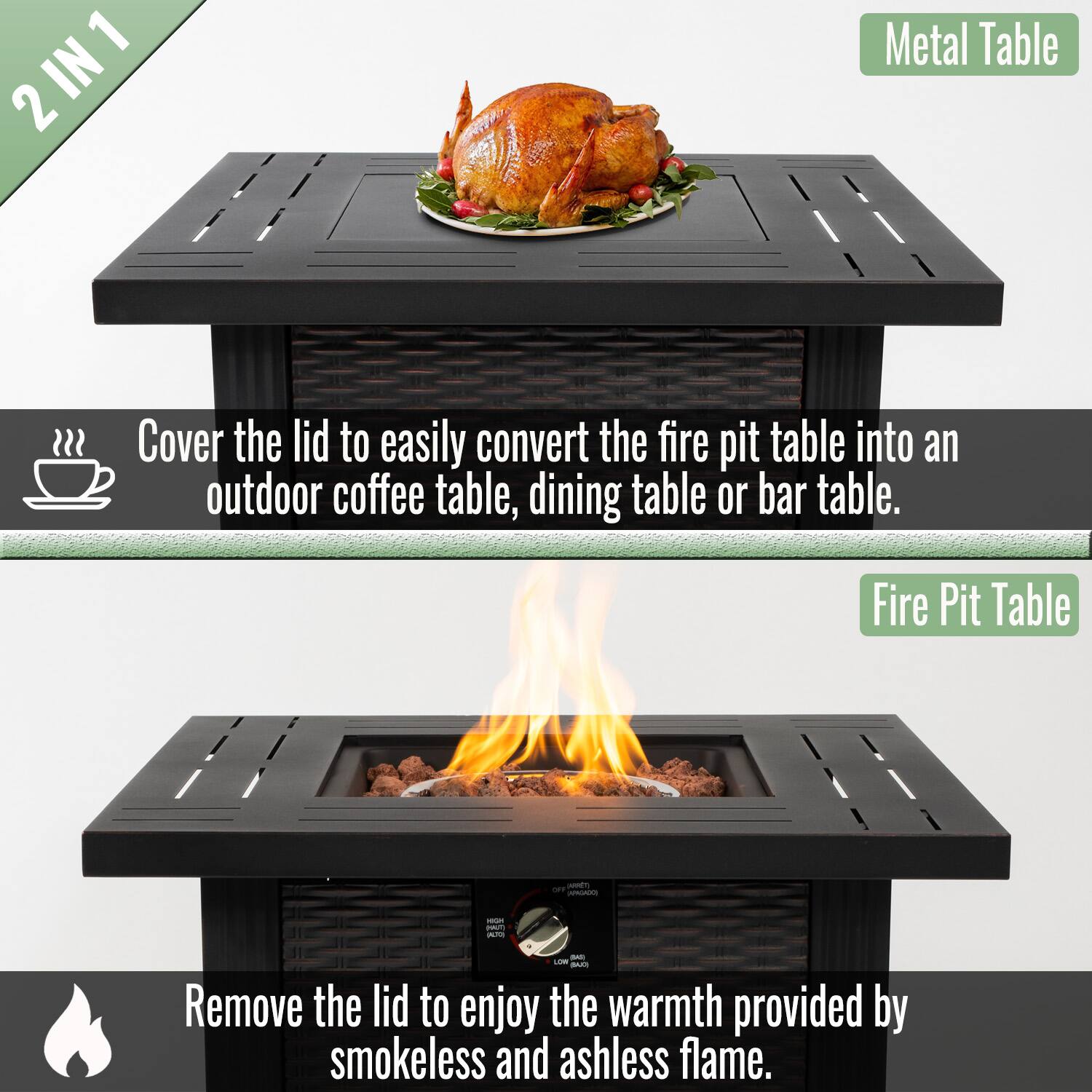 2 IN 1

Cover the lid to easily convert the fire pit table into an outdoor coffee table, dining table or bar table.

Metal Table

Remove the lid to enjoy the warmth provided by smokeless and ashless flame.

Fire Pit Table