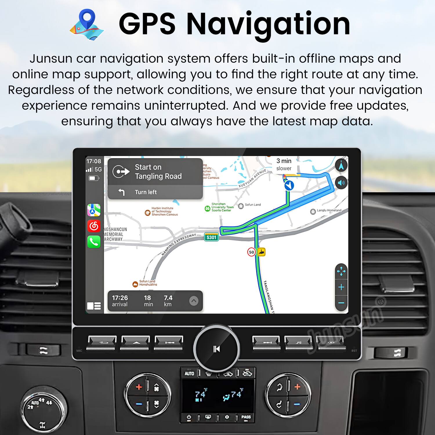 GPS Navigation

Junsun car navigation system offers built-in offline maps and online map support, allowing you to find the right route at any time. Regardless of the network conditions, we ensure that your navigation experience remains uninterrupted. And we provide free updates, ensuring that you always have the latest map data.

17:08 5G Start on Tangling Road Turn left  
17:26 18 7.4 arrival min km