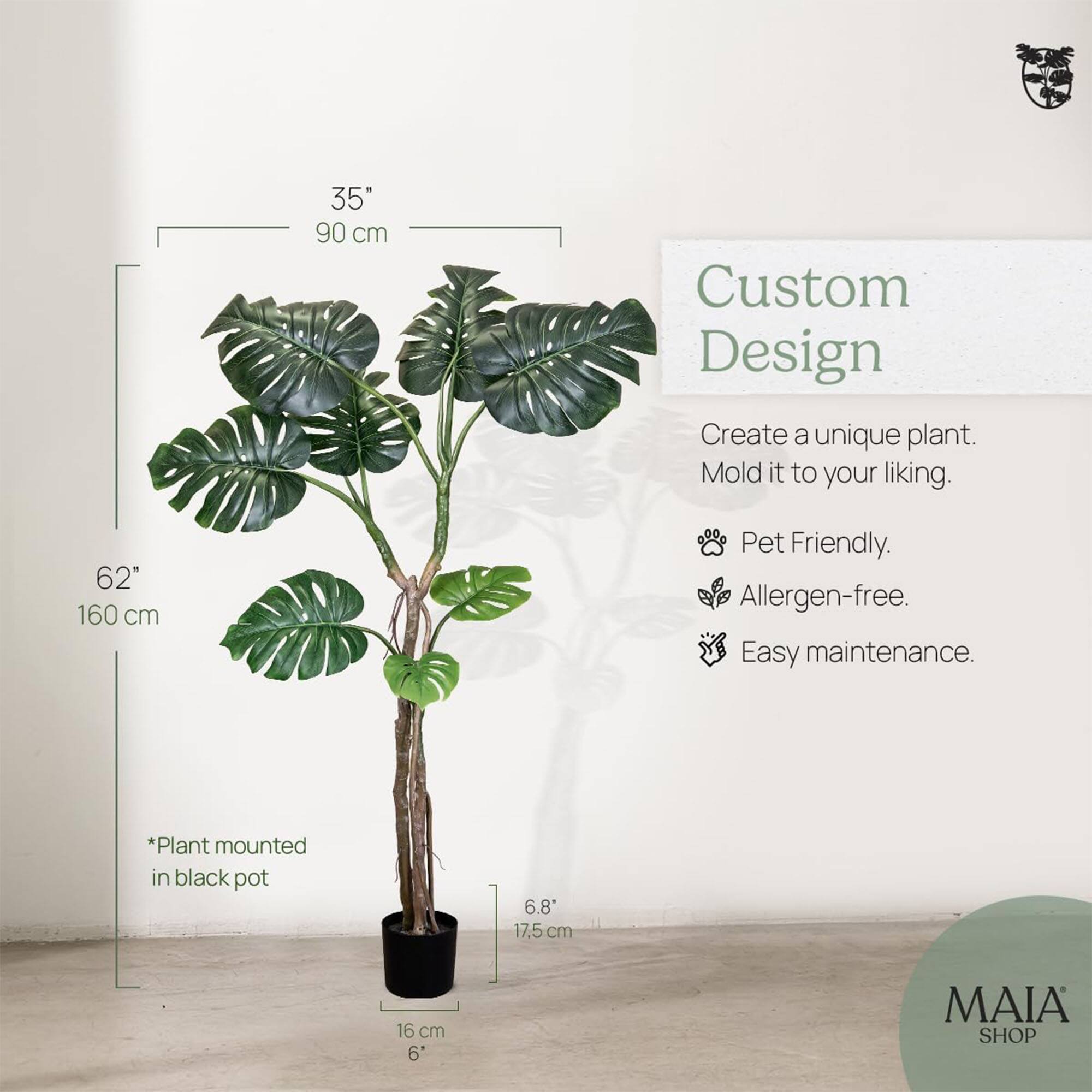 35" 90 cm  
62" 160 cm  

Custom Design  
Create a unique plant. Mold it to your liking.  

- Pet Friendly.  
- Allergen-free.  
- Easy maintenance.  

*Plant mounted in black pot  

6.8" 17.5 cm  
16 cm 6"  

MAIA SHOP