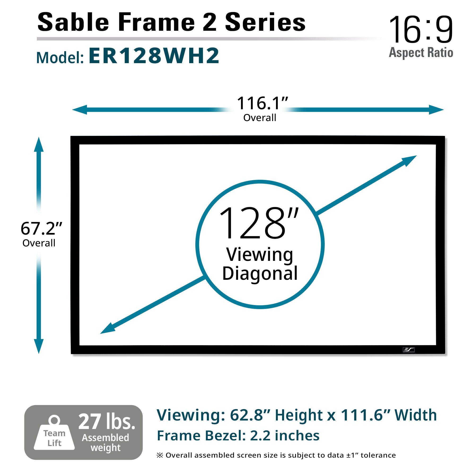 Sable Frame 2 Series  
Model: ER128WH2  

16:9 Aspect Ratio  

116.1" Overall  
67.2" Overall  
128" Viewing Diagonal  

Viewing: 62.8" Height x 111.6" Width  
Frame Bezel: 2.2 inches  

27 lbs. Assembled weight  
Team Lift  

Overall assembled screen size is subject to data ±1" tolerance