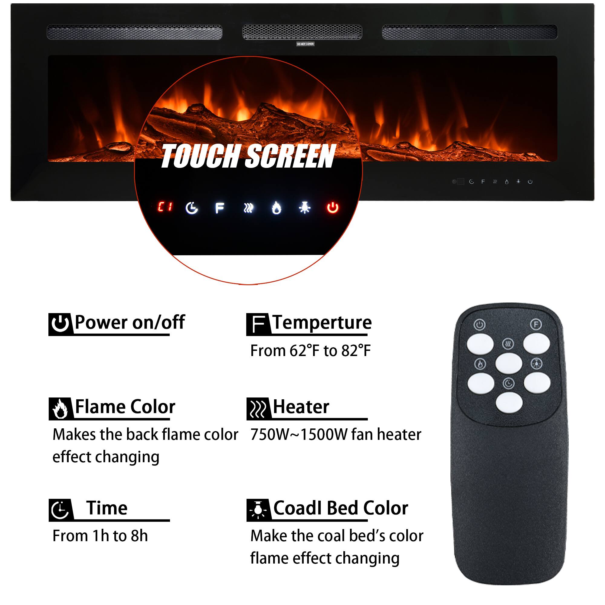 - **Power on/off**
- **Temperature**  
  From 62°F to 82°F
- **Flame Color**  
  Makes the back flame color effect changing
- **Heater**  
  750W~1500W fan heater
- **Time**  
  From 1h to 8h
- **Coal Bed Color**  
  Make the coal bed's color flame effect changing