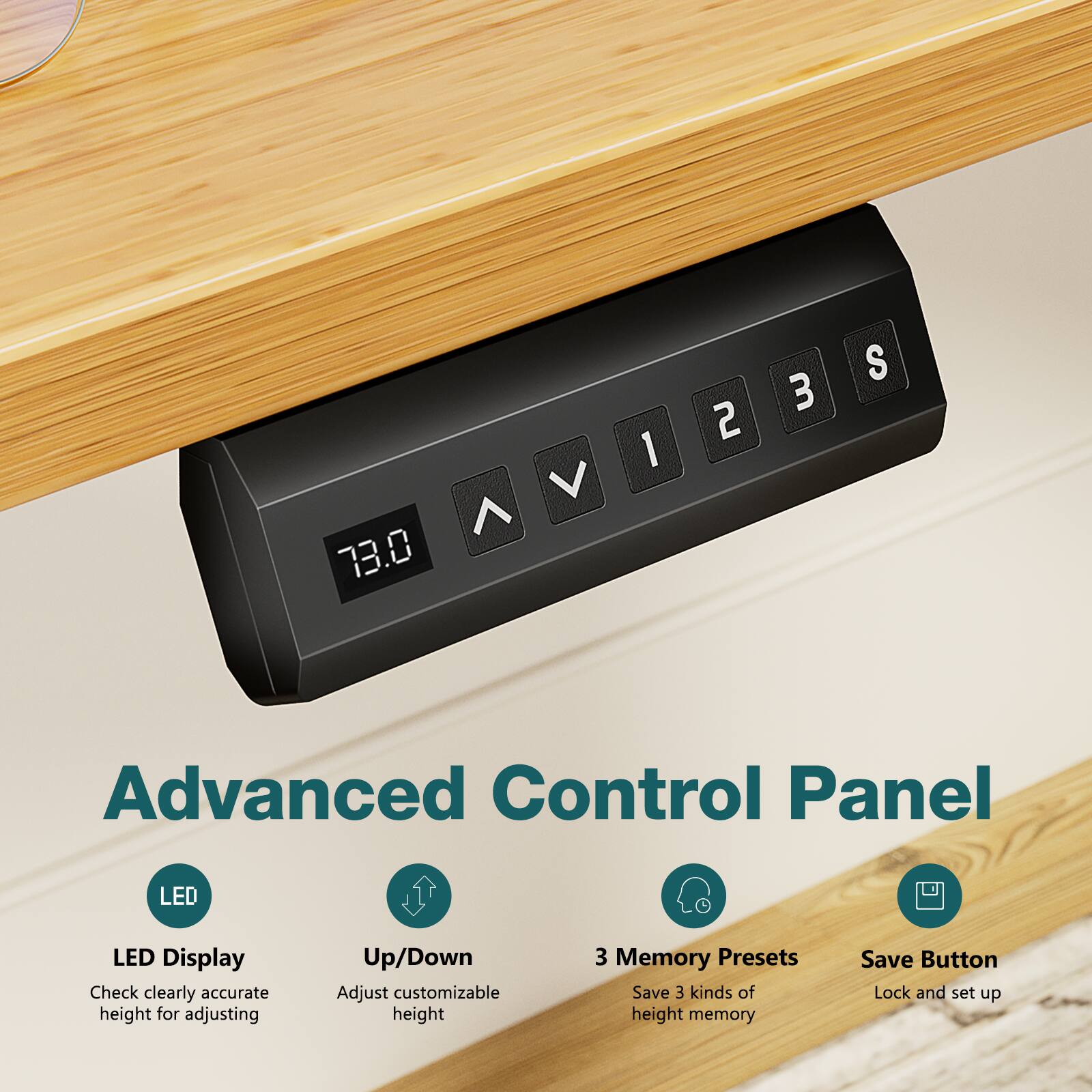 Advanced Control Panel

LED Display
Check clearly accurate height for adjusting

Up/Down
Adjust customizable height

3 Memory Presets
Save 3 kinds of height memory

Save Button
Lock and set up