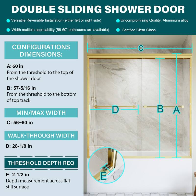 DOUBLE SLIDING SHOWER DOOR

- Versatile Reversible Installation (either left or right side)
- Uncompromising Quality. Aluminium alloy
- Width multiple applicability (56-60" bathrooms are available)
- Certified Clear Glass

CONFIGURATIONS DIMENSIONS:
- A: 60 in From the threshold to the top of the shower door
- B: 57-5/16 in From the threshold to the bottom of top track
- MIN/MAX WIDTH C: 56-60 in
- WALK-THROUGH WIDTH D: 28-1/8 in
- THRESHOLD DEPTH REQ E: 2-1/2 in Depth measurement across flat still surface