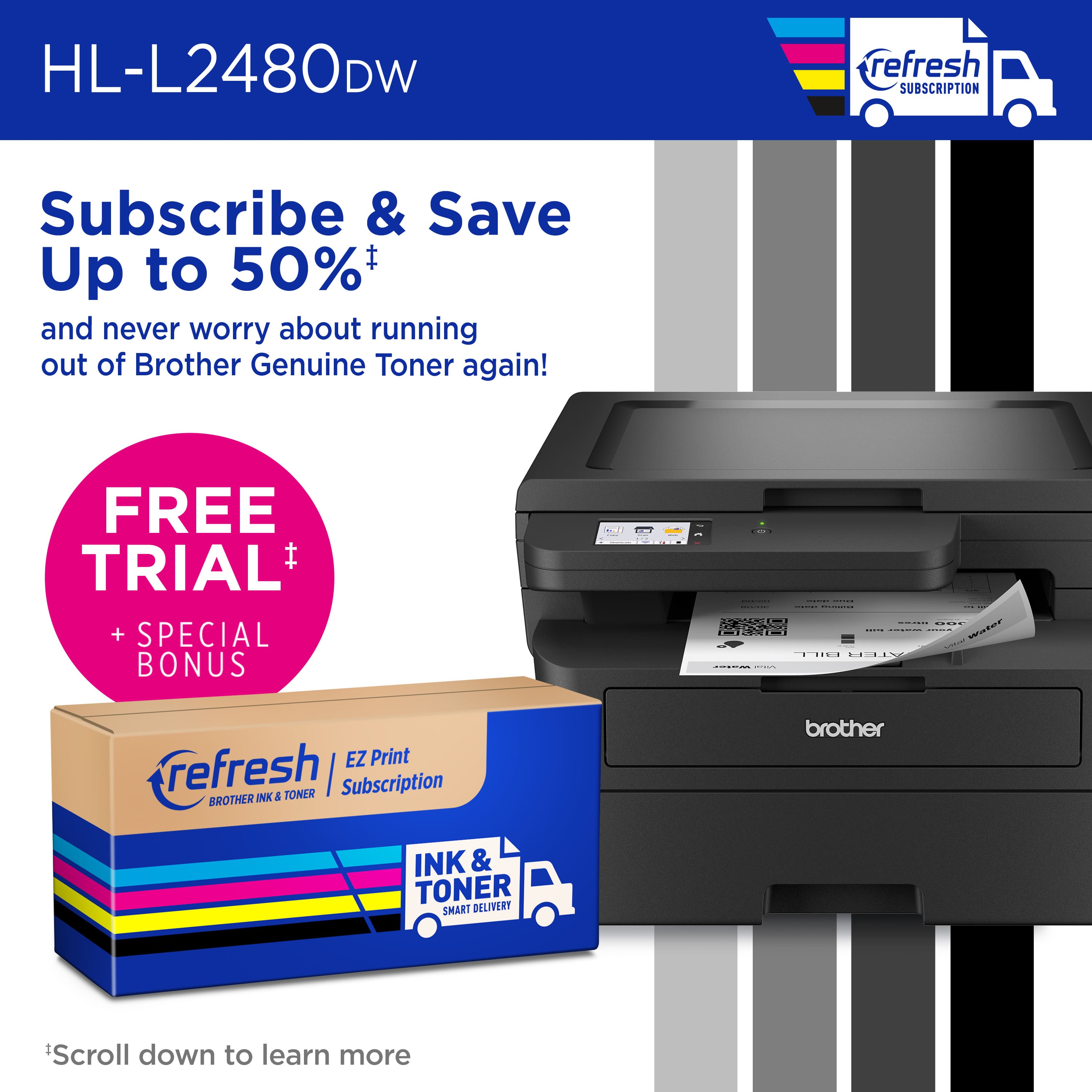 HL-L2480DW refresh Subscribe & Save Up to 50% and never worry about running out of Brother Genuine Toner again! FREE TRIAL I + SPECIAL BONUS - 3 I | I | H i E I ... ... aaa I EZ Print refresh | Subscription BROTHER INK & TONER brother INK & TONER SMART DELIVERY Scroll down to learn more