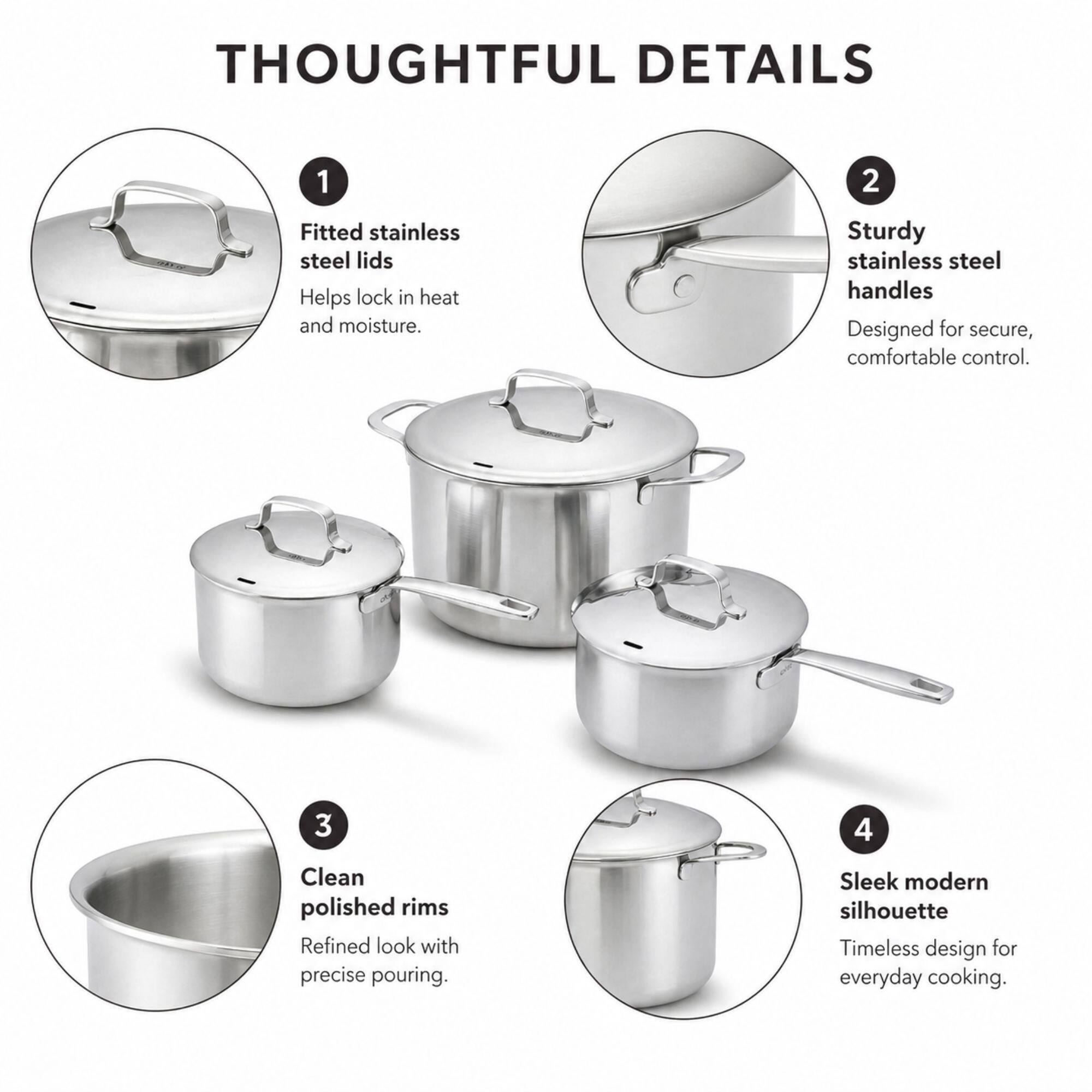 THOUGHTFUL DETAILS

1. Fitted stainless steel lids  
   Helps lock in heat and moisture.

2. Sturdy stainless steel handles  
   Designed for secure, comfortable control.

3. Clean polished rims  
   Refined look with precise pouring.

4. Sleek modern silhouette  
   Timeless design for everyday cooking.