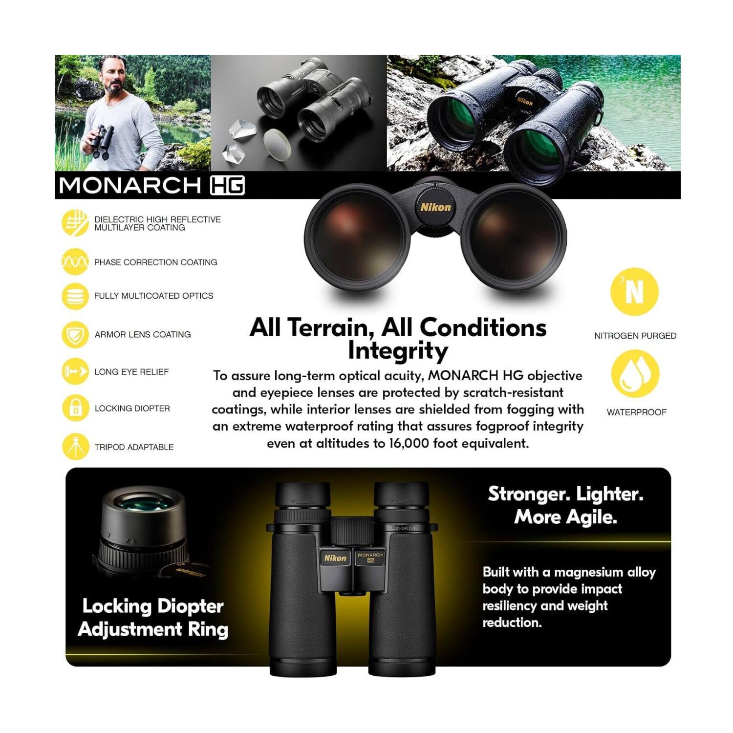 MONARCH HG DIELECTRIC HIGH REFLECTIVE MULTILAYER COATING  
Nikon PHASE CORRECTION COATING  
FULLY MULTICOATED OPTICS  
ARMOR LENS COATING  

All Terrain, All Conditions  
Integrity  

LONG EYE RELIEF  
LOCKING DIOPTER  
TRIPOD ADAPTABLE  

To assure long-term optical acuity, MONARCH HG objective and eyepiece lenses are protected by scratch-resistant coatings, while interior lenses are shielded from fogging with an extreme waterproof rating that assures fogproof integrity even at altitudes to 16,000 foot equivalent.  

Stronger. Lighter. More Agile.  
Locking Diopter Adjustment Ring  

Built with a magnesium alloy body to provide impact resiliency and weight reduction.