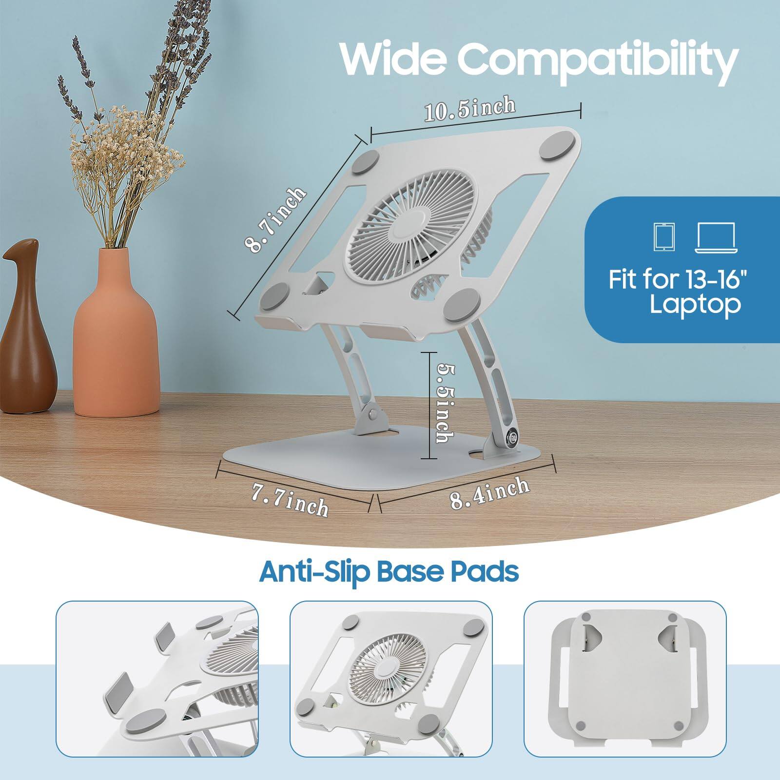 Wide Compatibility  
10.5 inch  
8.7 inch  
7.7 inch  
5.5 inch  
8.4 inch  
Fit for 13-16" Laptop  
Anti-Slip Base Pads