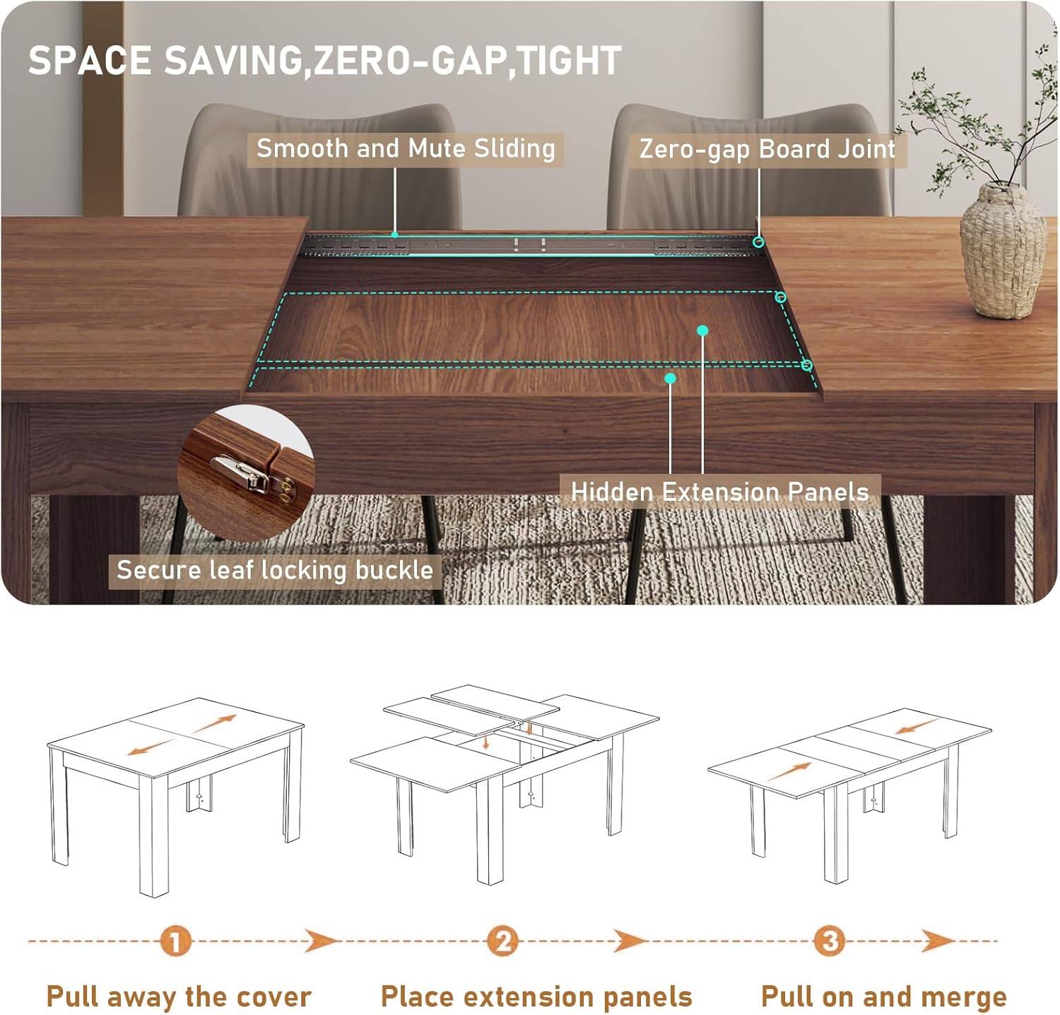 SPACE SAVING, ZERO-GAP, TIGHT

Smooth and Mute Sliding  
Zero-gap Board Joint  
Hidden Extension Panels  
Secure leaf locking buckle

1. Pull away the cover  
2. Place extension panels  
3. Pull on and merge