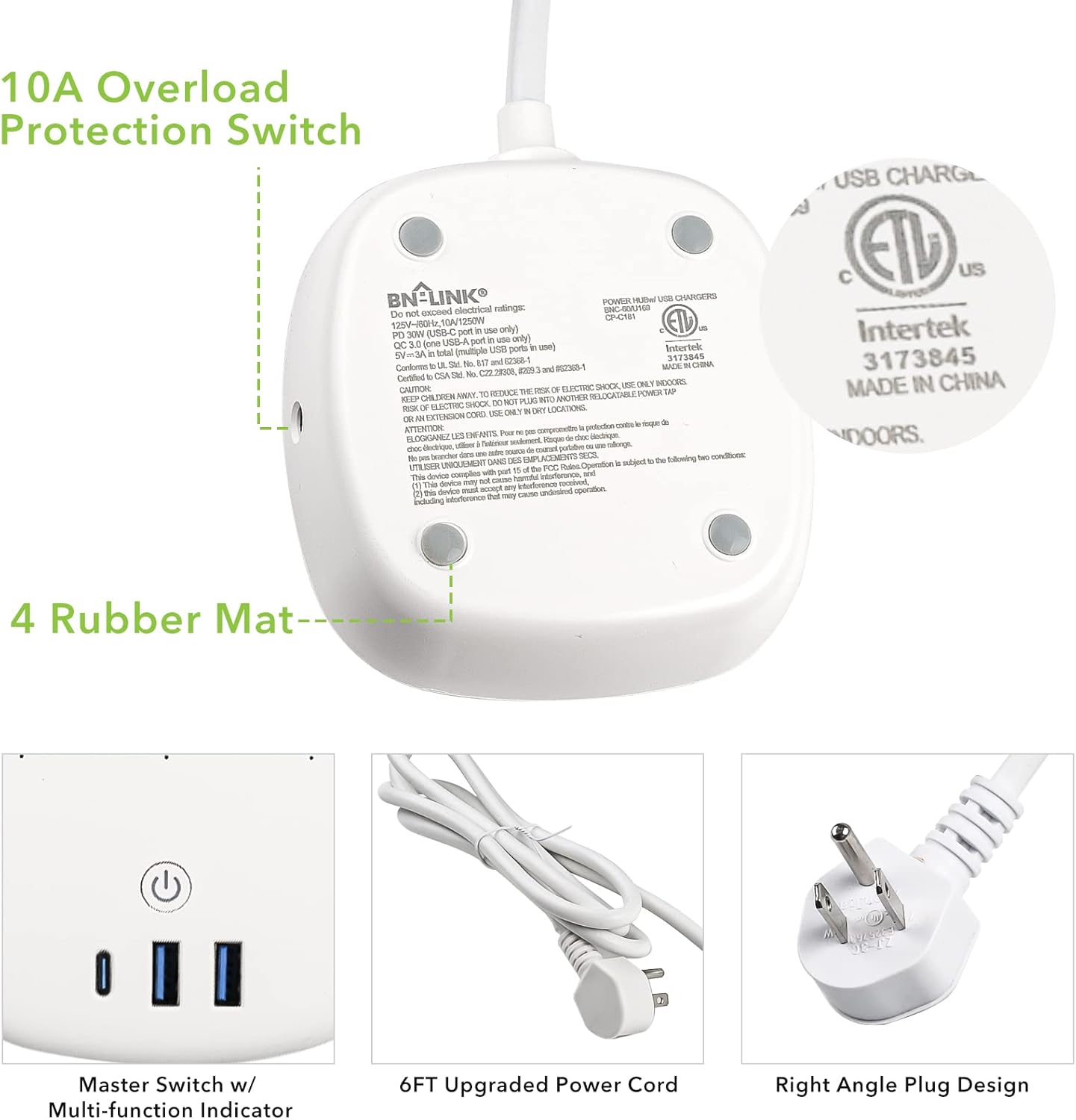 10A Overload Protection Switch

BN-LINK POWER

- 125V~50/60Hz (10A/1250W) only
- QC 3.0 (USB-A port) in use only
- 5V/2.4A - 10.8W (USB-A port) in use only
- 5V/3A - 15W (USB-A port) in use only
- 5V/2.1A - 10.5W (USB-A port) in use only
- 5V/2A - 10W (USB-A port) in use only
- 5V/1.5A - 7.5W (USB-A port) in use only
- 5V/1A - 5W (USB-A port) in use only
- 5V/0.5A - 2.5W (USB-A port) in use only
- 5V/0.25A - 1.25W (USB-A port) in use only
- 5V/0.1A - 0.5W (