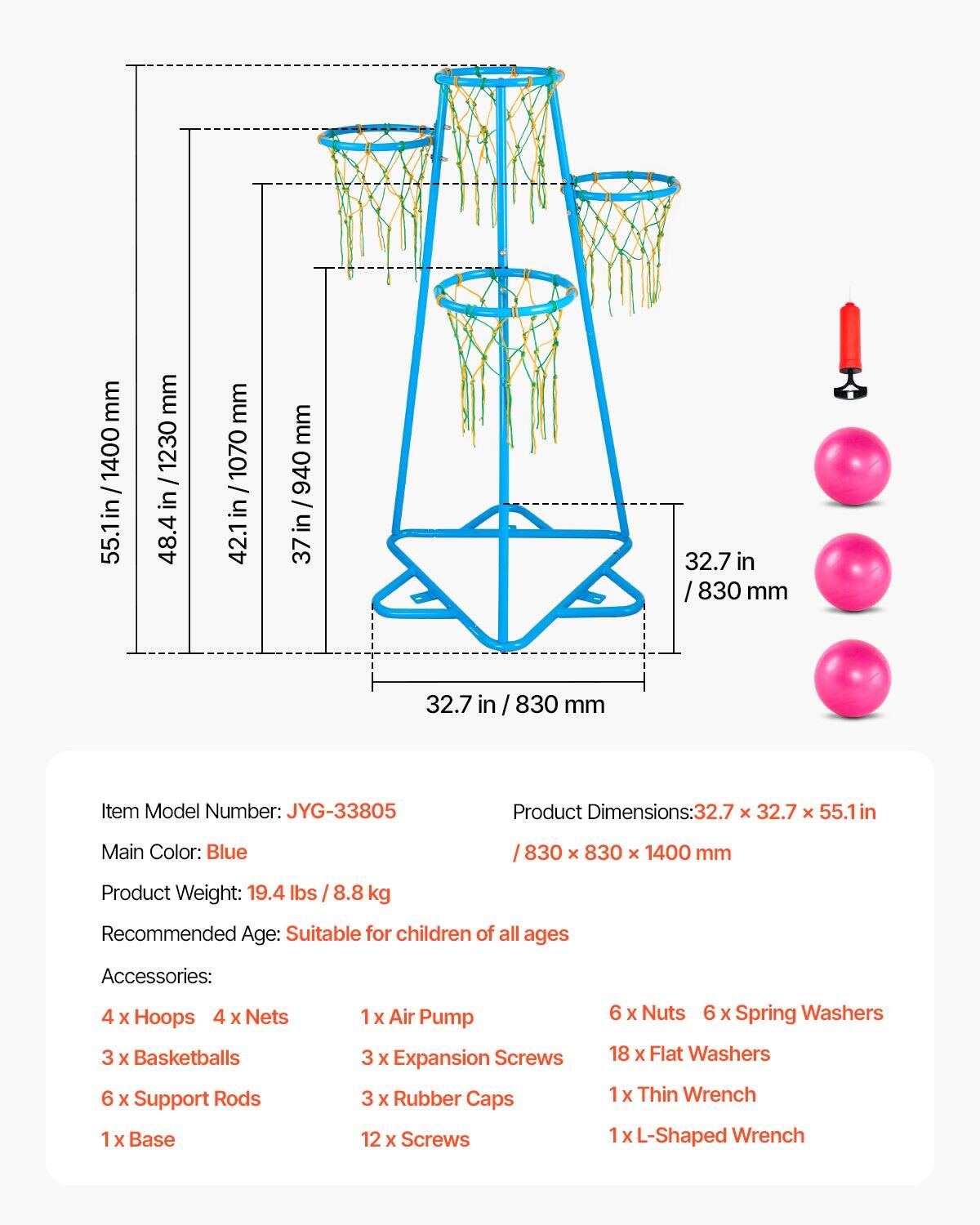 - Item Model Number: JYG-33805
- Product Dimensions: 32.7 x 32.7 x 55.1 in / 830 x 830 x 1400 mm
- Main Color: Blue
- Product Weight: 19.4 lbs / 8.8 kg
- Recommended Age: Suitable for children of all ages

Accessories:
- 4 x Hoops
- 4 x Nets
- 3 x Basketballs
- 6 x Support Rods
- 1 x Base
- 1 x Air Pump
- 3 x Expansion Screws
- 3 x Rubber Caps
- 12 x Screws
- 6 x Nuts
- 6 x Spring Washers
- 18 x Flat Washers
- 1 x Thin Wrench
- 1 x L-Shaped Wrench
