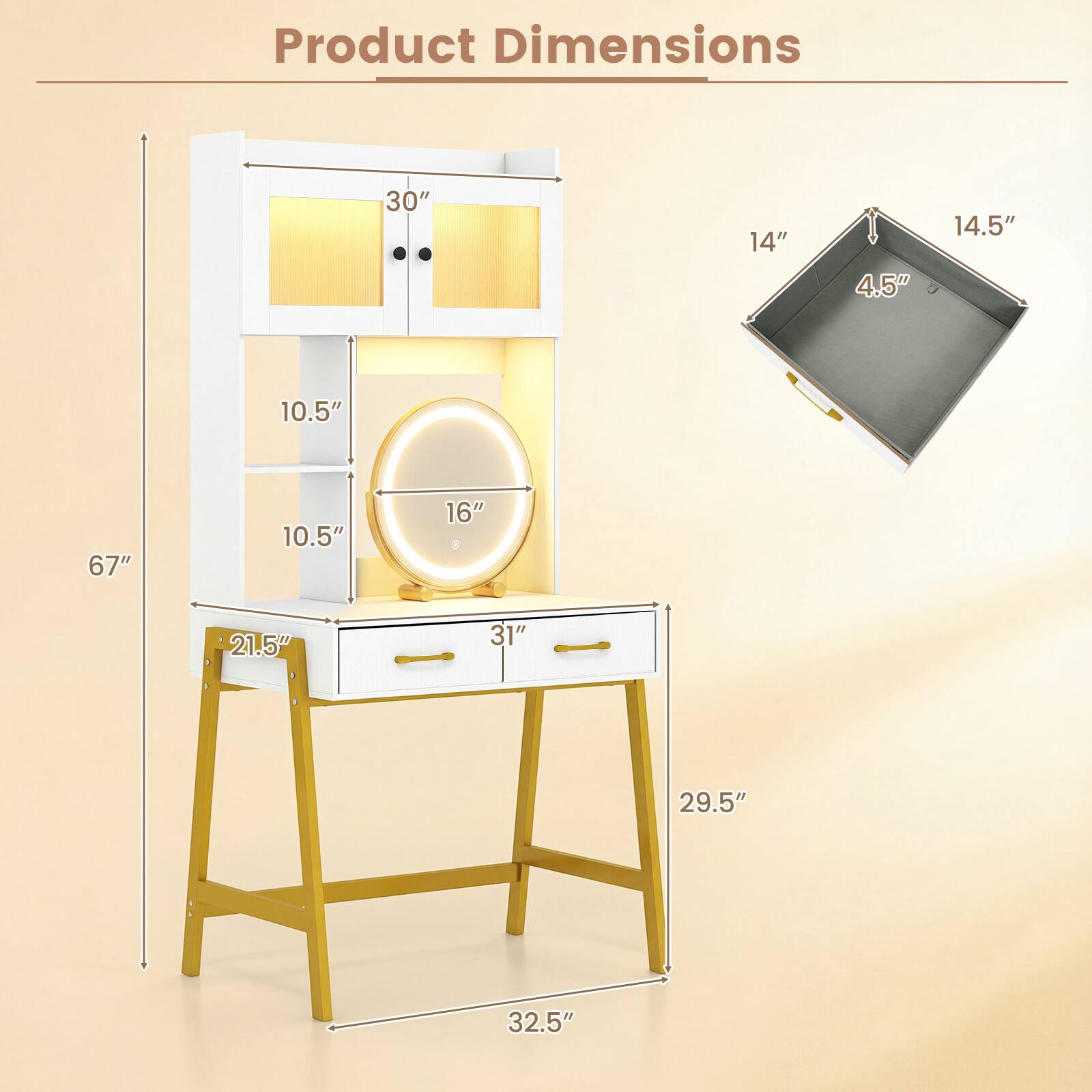 Product Dimensions
30"
14"
4.5"
14.5"
10.5"
67"
10.5"
16"
21.5"
31"
29.5"
32.5"