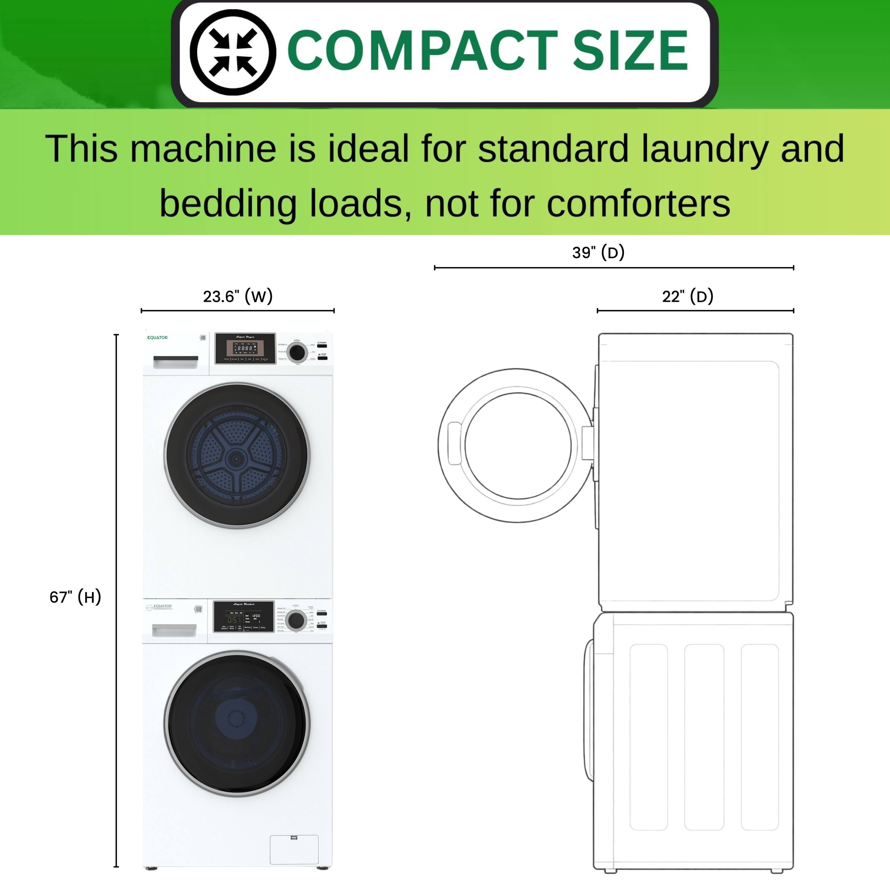 COMPACT SIZE  
This machine is ideal for standard laundry and bedding loads, not for comforters  

39" (D)  
23.6" (w)  
22" (D)  
67" (H)