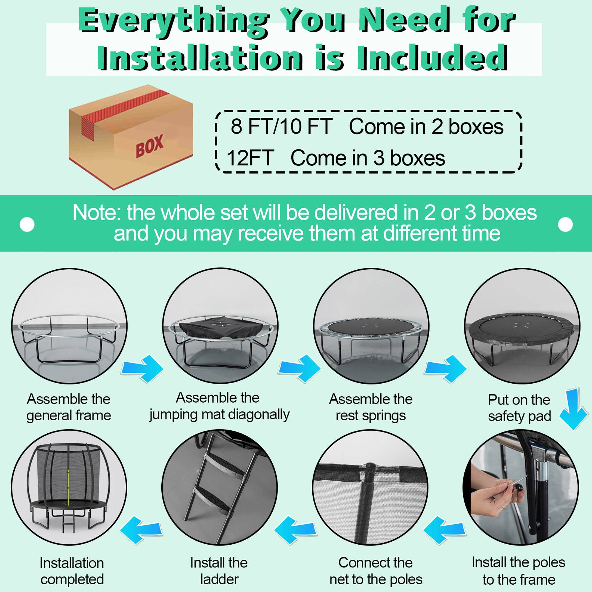 Everything You Need for Installation is Included

8 FT/10 FT Come in 2 boxes  
12 FT Come in 3 boxes

Note: the whole set will be delivered in 2 or 3 boxes and you may receive them at different time

- Assemble the general frame
- Assemble the jumping mat diagonally
- Assemble the rest springs
- Put on the safety pad
- Install the ladder
- Connect the net to the poles
- Install the poles to the frame
- Installation completed