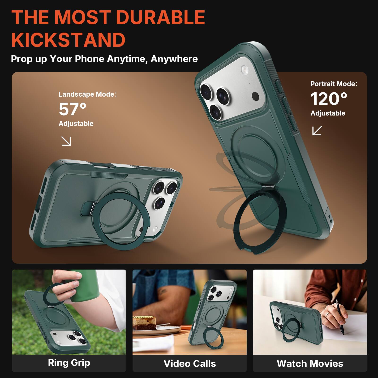THE MOST DURABLE KICKSTAND  
Prop up Your Phone Anytime, Anywhere  

Landscape Mode: 57° Adjustable  
Portrait Mode: 120° Adjustable  

Ring Grip  
Video Calls  
Watch Movies