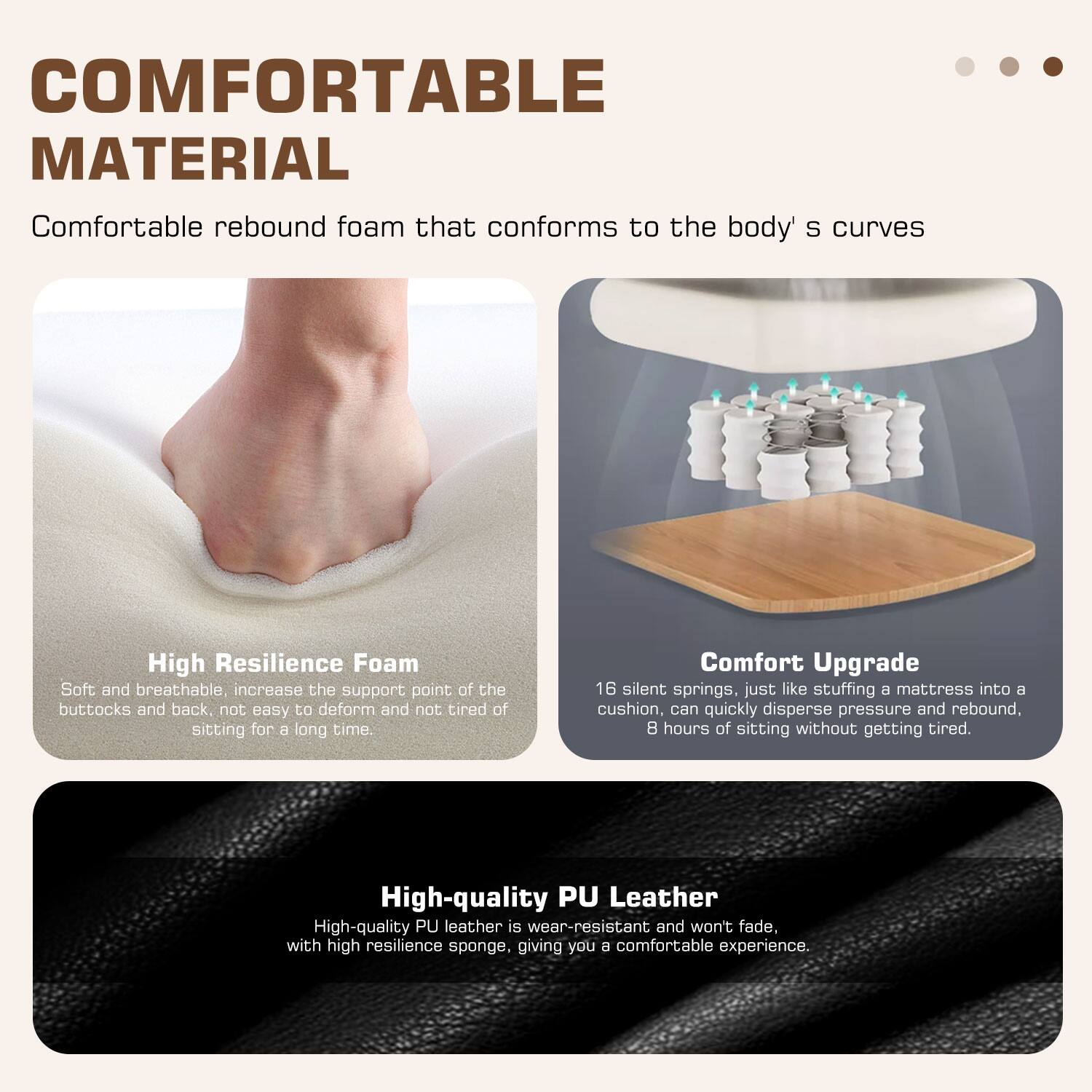 **COMFORTABLE MATERIAL**

Comfortable rebound foam that conforms to the body's curves

**High Resilience Foam**
Soft and breathable, increase the support point of the buttocks and back, not easy to deform and not tired of sitting for a long time.

**Comfort Upgrade**
16 silent springs, just like stuffing a mattress into a cushion, can quickly disperse pressure and rebound. 8 hours of sitting without getting tired.

**High-quality PU Leather**
High-quality PU leather is wear-resistant and won't fade. With high resilience sponge, giving you a comfortable experience.