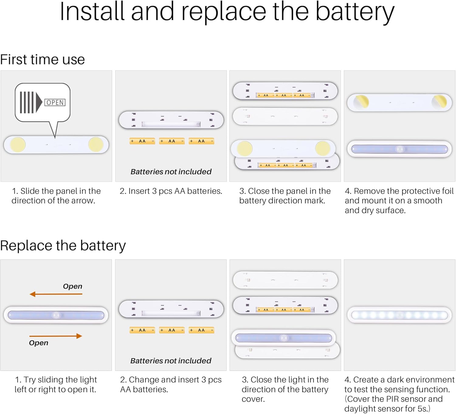 **Install and replace the battery**

**First time use**

1. Slide the panel in the direction of the arrow.
2. Insert 3 pcs AA batteries.
3. Close the panel in the battery direction mark.
4. Remove the protective foil and mount it on a smooth and dry surface.

**Replace the battery**

1. Try sliding the light left or right to open it.
2. Change and insert 3 pcs AA batteries.
3. Close the light in the direction of the battery cover.
4. Create a dark environment to test the sensing function. (Cover the PIR sensor and daylight sensor for 5s.)

**Batteries not included**