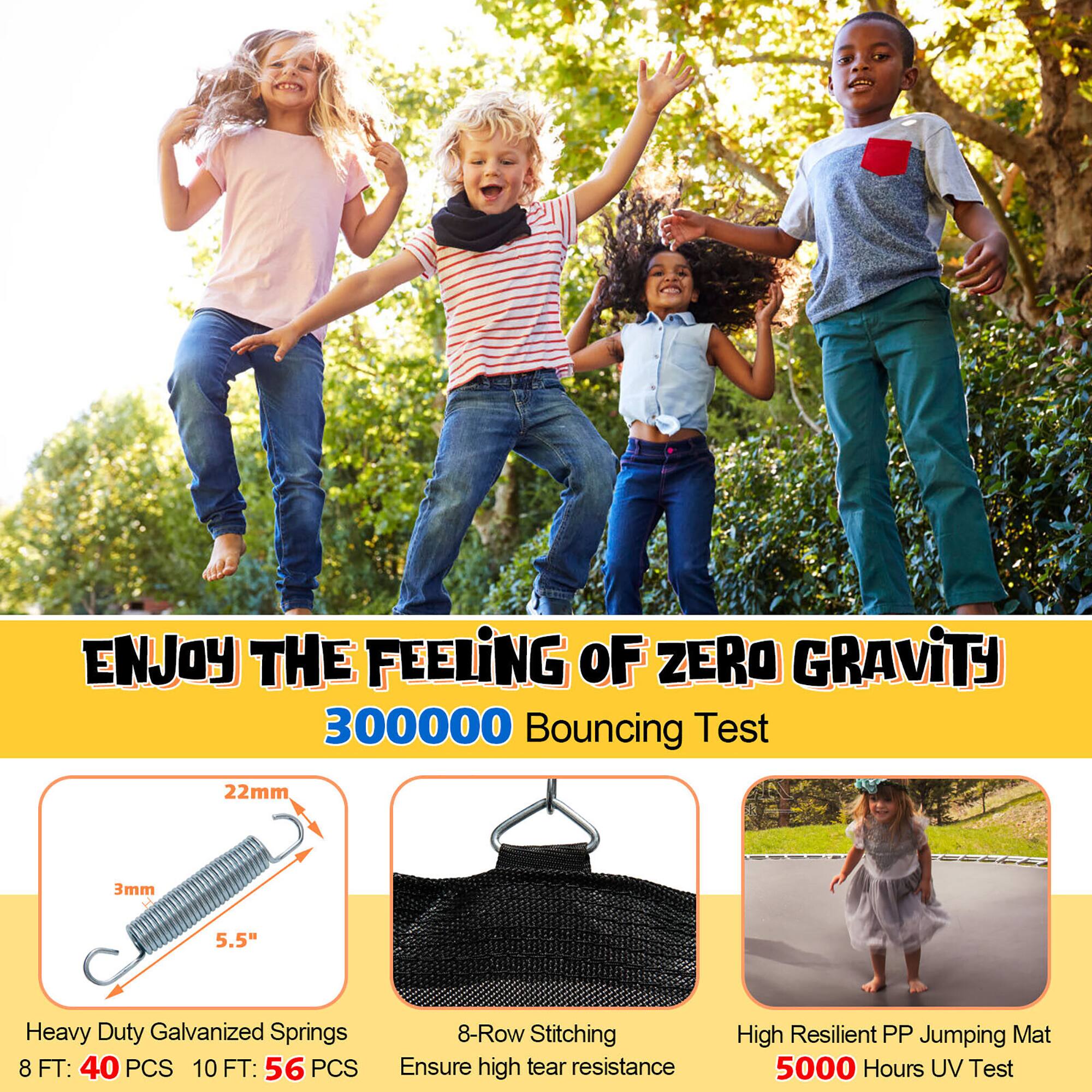 ENJOY THE FEELING OF ZERO GRAVITY  
300000 Bouncing Test  

Heavy Duty Galvanized Springs  
8 FT: 40 PCS  
10 FT: 56 PCS  

8-Row Stitching  
Ensure high tear resistance  

High Resilient PP Jumping Mat  
5000 Hours UV Test  

22mm  
3mm  
5.5"